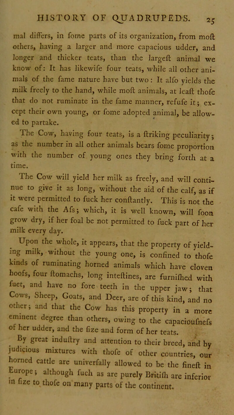 mal differs, in fome parts of its organization, from moft others, having a larger and more capacious udder, and longer and thicker teats, than the largeft animal we know of: It has likewife four teats, while all other ani- mals of the fame nature have but two: It alfo yields the milk freely to the hand, while moft animals, at leaft thofe that do not ruminate in the fame manner, refufe it; ex- cept their own young, or fome adopted animal, be allow- ed to partake. The Cow, having four teats, is a ftriking peculiarity; as the number in all other animals bears fome proportion with the number of young ones they bring forth at a time. The Cow will yield her milk as freely, and will conti- nue to give it as long, without the aid of the calf, as if it were permitted to fuck her conftantly. This is not the cafe with the Afs; which, it is well known, will foon grow dry, if her foal be not permitted to fuck part of her milk every day. Upon the whole, it appears, that the property of yield- ing milk, without the young one, is confined to thofe kinds of ruminating horned animals which have cloven hoofs, four ftomachs, long inteftines, are furnifhed with fuet, and have no fore teeth in the upper jaw; that Cows, Sheep, Goats, and Deer, are of this kind, and no other; and that the Cow has this property in a more eminent degree than others, owing to the capacioufnefs of her udder, and the fize and form of her teats. By great induftry and attention to their breed, and by judicious mixtures with thofe of other countries, our horned cattle are univerfally allowed to be the fineft in Europe; although fuch as are purely Britifli are inferior m fize to thofe on many parts of the continent.