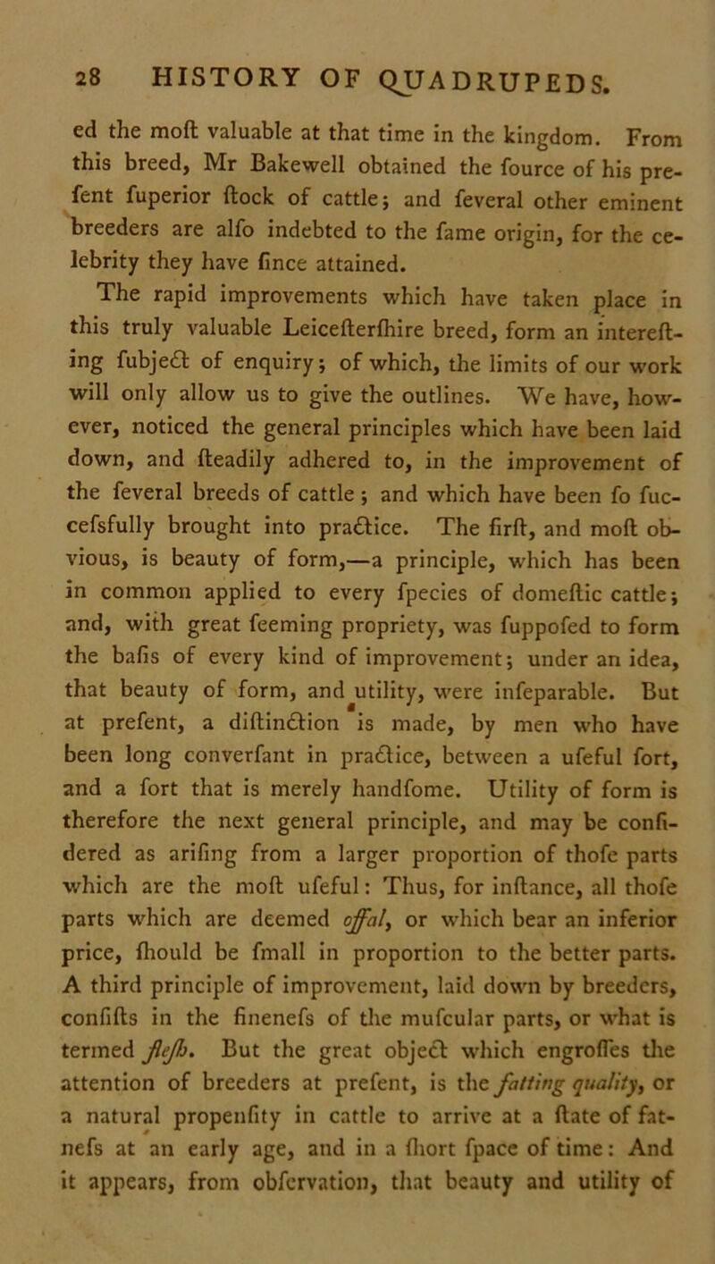 ed the moft valuable at that time in the kingdom. From this breed, Mr Bakewell obtained the fource of his pre- fent fuperior (lock of cattle; and feveral other eminent breeders are alfo indebted to the fame origin, for the ce- lebrity they have fince attained. The rapid improvements which have taken place in this truly valuable Leicefterfhire breed, form an intereft- ing fubje£t of enquiry; of which, the limits of our work will only allow us to give the outlines. We have, how- ever, noticed the general principles which have been laid down, and fteadily adhered to, in the improvement of the feveral breeds of cattle ; and which have been fo fuc- cefsfully brought into practice. The firft, and moft ob- vious, is beauty of form,—a principle, which has been in common applied to every fpecies of domeftic cattle; and, with great feeming propriety, was fuppofed to form the balls of every kind of improvement; under an idea, that beauty of form, and utility, were infeparable. But at prefent, a diftin£tion is made, by men who have been long converfant in pra&ice, between a ufeful fort, and a fort that is merely handfome. Utility of form is therefore the next general principle, and may be confi- dered as arifing from a larger proportion of thofe parts which are the moft ufeful: Thus, for inftance, all thofe parts which are deemed offal, or which bear an inferior price, Ihould be fmall in proportion to the better parts. A third principle of improvement, laid down by breeders, confifts in the finenefs of the mufcular parts, or what is termed JleJh. But the great object which engrofles the attention of breeders at prefent, is the fatting quality, or a natural propenfity in cattle to arrive at a ftate of fat- nefs at an early age, and in a ftiort fpace of time: And it appears, from obfervation, that beauty and utility of