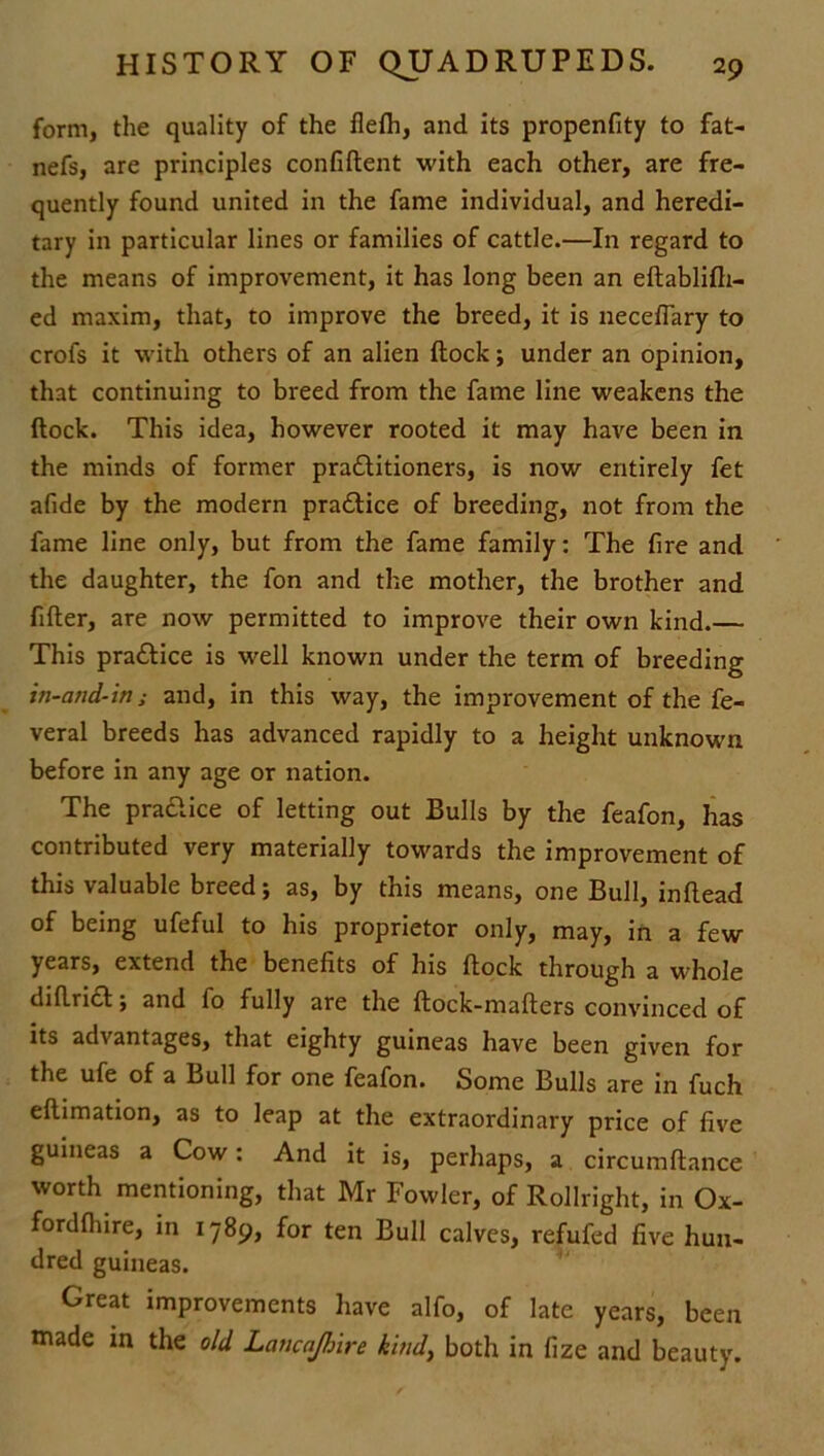 form, the quality of the flefh, and its propenfity to fat- nefs, are principles confiflent with each other, are fre- quently found united in the fame individual, and heredi- tary in particular lines or families of cattle.—In regard to the means of improvement, it has long been an eflablifh- ed maxim, that, to improve the breed, it is neceflary to crofs it with others of an alien flock; under an opinion, that continuing to breed from the fame line weakens the flock. This idea, however rooted it may have been in the minds of former practitioners, is now entirely fet afide by the modern practice of breeding, not from the fame line only, but from the fame family: The fire and the daughter, the fon and the mother, the brother and fifter, are now permitted to improve their own kind.— This practice is well known under the term of breeding in-and-in; and, in this way, the improvement of the fe- veral breeds has advanced rapidly to a height unknown before in any age or nation. The practice of letting out Bulls by the feafon, has contributed very materially towards the improvement of this valuable breed; as, by this means, one Bull, inflead of being ufeful to his proprietor only, may, in a few years, extend the benefits of his flock through a whole diflrict; and fo fully are the ftock-maflers convinced of its advantages, that eighty guineas have been given for the ufe of a Bull for one feafon. Some Bulls are in fuch eflimation, as to leap at the extraordinary price of five guineas a Cow: And it is, perhaps, a circumftance worth mentioning, that Mr Fowler, of Rollright, in Ox- fordfhire, in 1789, for ten Bull calves, refufed five hun- dred guineas. Great improvements have alfo, of late years, been made in the old Lancajhire kind, both in fize and beauty.