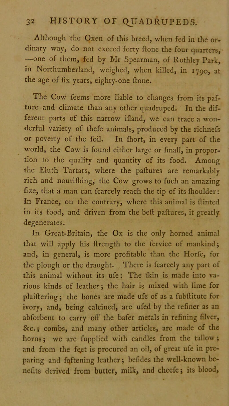 Although the Oxen of this breed, when fed in the or- dinary way, do not exceed forty ftone the four quarters, —one of them, fed by Mr Spearman, of Rothley Park, in Northumberland, weighed, when killed, in 1790, at the age of fix years, eighty-one ftone. The Cow feems more liable to changes from its paf- ture and climate than any other quadruped. In the dif- ferent parts of this narrow ifland, we can trace a won- derful variety of thefe animals, produced by the richnefs or poverty of the foil. In fhort, in every part of the world, the Cow is found either large or fmall, in propor- tion to the quality and quantity of its food. Among the Eluth Tartars, where the paftures are remarkably rich and nourifhing, the Cow grows to fuch an amazing fize, that a man can fcarcely reach the tip of its flioulder: In France, on the contrary, where this animal is ftinted in its food, and driven from the beft paftures, it greatly degenerates. In Great-Britain, the Ox is the only horned animal that will apply his ftrength to the fervice of mankind; and, in general, is more profitable than the Horfe, for the plough or the draught. There is fcarcely any part of this animal without its ufe: The Ikin is made into va- rious kinds of leather; the hair is mixed with lime for plaiftering; the bones are made ufe of as a fubftitute for ivory, and, being calcined, are ufed by the refiner as an abforbent to carry off the bafer metals in refining filver, See.; combs, and many other articles, are made of the horns; we are fupplied with candles from the tallow; and from the fqet is procured an oil, of great ufe in pre- paring and fqftening leather; befides the well-known be- nefits derived from butter, milk, and cheefe; its blood,