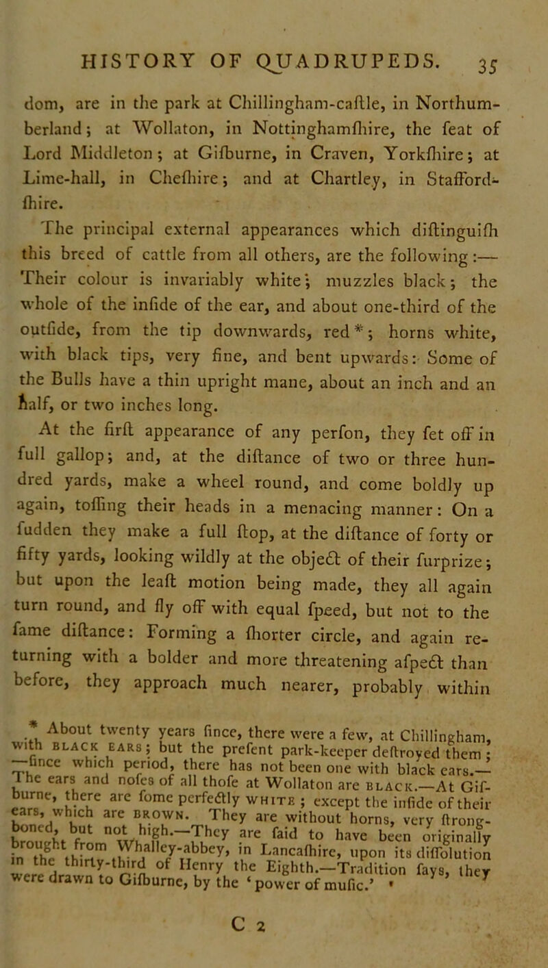 dom, are in the park at Chillingham-caftle, in Northum- berland ; at Wollaton, in Nottinghamfhire, the feat of Lord Middleton ; at Gifburne, in Craven, Yorkfhire; at Lime-hall, in Chefhire; and at Chartle.y, in StafFord- fhire. The principal external appearances which diftinguifh this breed of cattle from all others, are the following:— Their colour is invariably white; muzzles black; the whole of the inlide of the ear, and about one-third of the outfide, from the tip downwards, red *; horns white, with black tips, very fine, and bent upwards: Some of the Bulls have a thin upright mane, about an inch and an half, or two inches long. At the firft appearance of any perfon, they fet off in full gallop; and, at the diftance of two or three hun- dred yards, make a wheel round, and come boldly up again, tolling their heads in a menacing manner: On a fudden they make a full flop, at the diftance of forty or fifty yards, looking wildly at the objedl of their furprize; but upon the leaft motion being made, they all again turn round, and fly off with equal fpeed, but not to the fame diftance: Forming a fhorter circle, and again re- turning with a bolder and more threatening afpedf than before, they approach much nearer, probably within About twenty years fincc, there were a few, at Chillingham, with black ears; but the prefent park-keeper deftroyed them ; -fince which period, there has not been one with black ears.- I he ears and nofes of all thofe at Wollaton are black.—At Gif- burne, there are fome perfectly white ; except the infide of their ears, which are brown. They are without horns, very ftrone- boned, but not high.-They are faid to have been originally S ™ Whalley-abbey, in Lancafhire, upon its diflblution !“ , thlrly-dnrd of Henry the Eighth.—Tradition fays, they were drawn to Gifburne, by the ‘ power of mufic.’ * ^