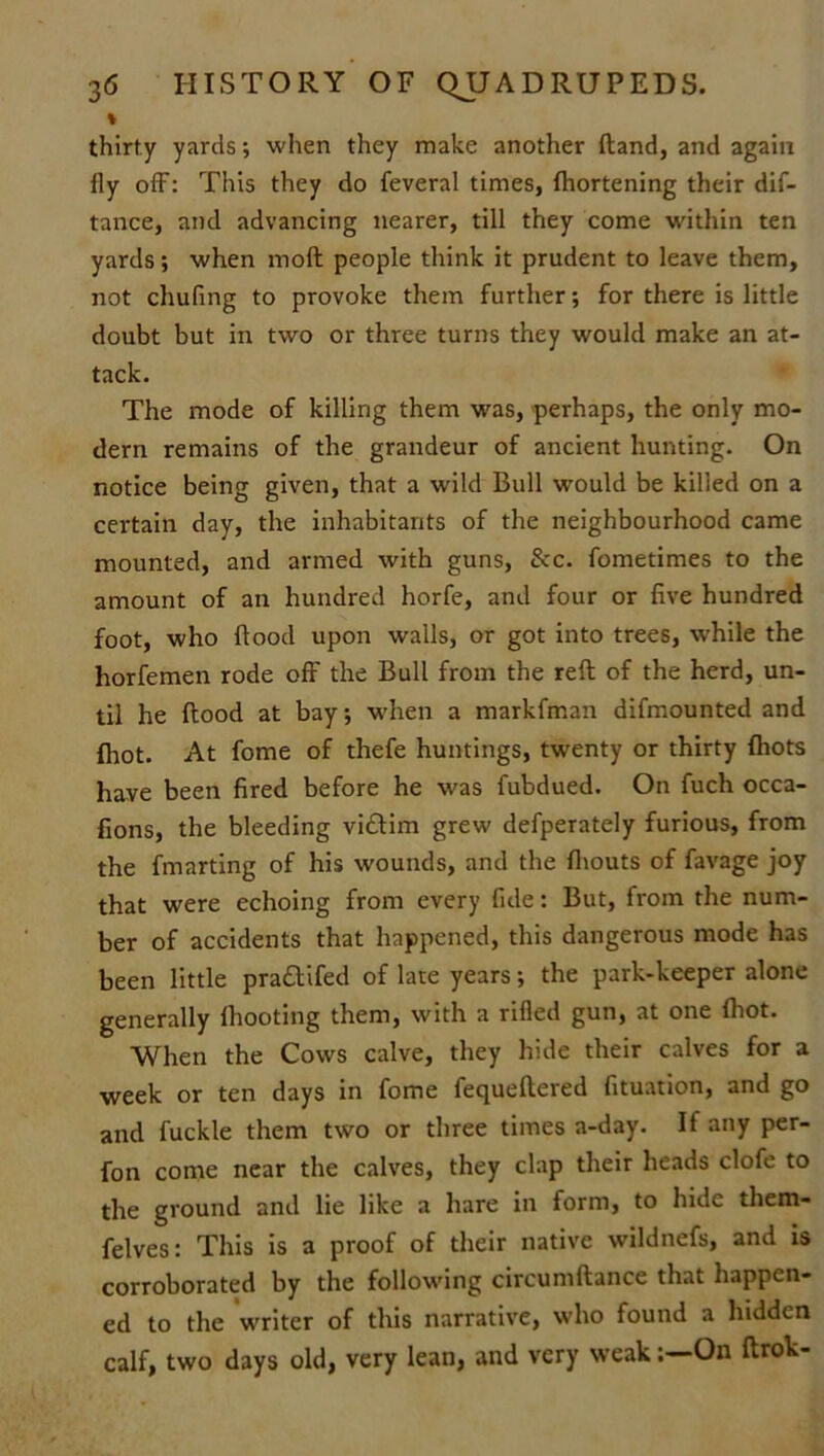 % thirty yards; when they make another (land, and again fly off: This they do feveral times, fhortening their dis- tance, and advancing nearer, till they come within ten yards; when rnoft people think it prudent to leave them, not chufing to provoke them further; for there is little doubt but in two or three turns they would make an at- tack. The mode of killing them was, perhaps, the only mo- dern remains of the grandeur of ancient hunting. On notice being given, that a wild Bull would be killed on a certain day, the inhabitants of the neighbourhood came mounted, and armed with guns, 8cc. Sometimes to the amount of an hundred horfe, and four or five hundred foot, who flood upon walls, or got into trees, while the horfemen rode off the Bull from the reft of the herd, un- til he flood at bay; when a markfman difmounted and {hot. At fome of thefe huntings, twenty or thirty {hots have been fired before he was fubdued. On fuch occa- sions, the bleeding vidlim grew defperately furious, from the fmarting of his wounds, and the {bouts of favage joy that were echoing from every fide: But, from the num- ber of accidents that happened, this dangerous mode has been little pra&ifed of late years; the park-keeper alone generally {hooting them, with a rifled gun, at one fliot. When the Cows calve, they hide their calves for a week or ten days in fome fequeftered Situation, and go and fuckle them two or three times a-day. If any per- fon come near the calves, they clap their heads clofe to the ground and lie like a hare in form, to hide them- felves: This is a proof of their native wildnefs, and is corroborated by the following circumftance that happen- ed to the writer of this narrative, who found a hidden calf, two days old, very lean, and very weakOn ftrok-