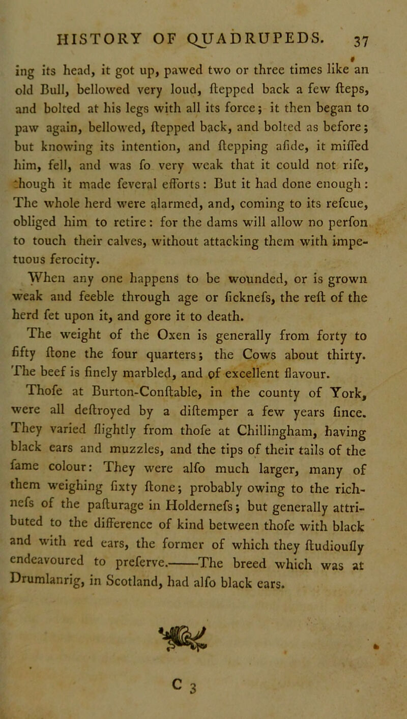 « ing its head, it got up, pawed two or three times like an old Bull, bellowed very loud, ftepped back a few fteps, and bolted at his legs with all its force; it then began to paw again, bellowed, ftepped back, and bolted as before; but knowing its intention, and ftepping afide, it miffed him, fell, and was fo very weak that it could not rife, though it made feveral efforts: But it had done enough: The whole herd were alarmed, and, coming to its refcue, obliged him to retire: for the dams will allow no perfon to touch their calves, without attacking them with impe- tuous ferocity. When any one happens to be wounded, or is grown weak and feeble through age or ficknefs, the reft of the herd fet upon it, and gore it to death. The weight of the Oxen is generally from forty to fifty ftone the four quarters; the Cows about thirty. The beef is finely marbled, and of excellent flavour. Thofe at Burton-Conftable, in the county of York, were all deftroyed by a diftemper a few years fince. They varied {lightly from thofe at Chillingham, having black ears and muzzles, and the tips of their tails of the fame colour: They were alfo much larger, many of them weighing fixty ftone; probably owing to the rich- nefs of the pafturage in Holdernefs; but generally attri- buted to the difference of kind between thofe with black and with red ears, the former of which they ftudioufly endeavoured to preferve. The breed which was at Drumlanrig, in Scotland, had alfo black ears. C 3