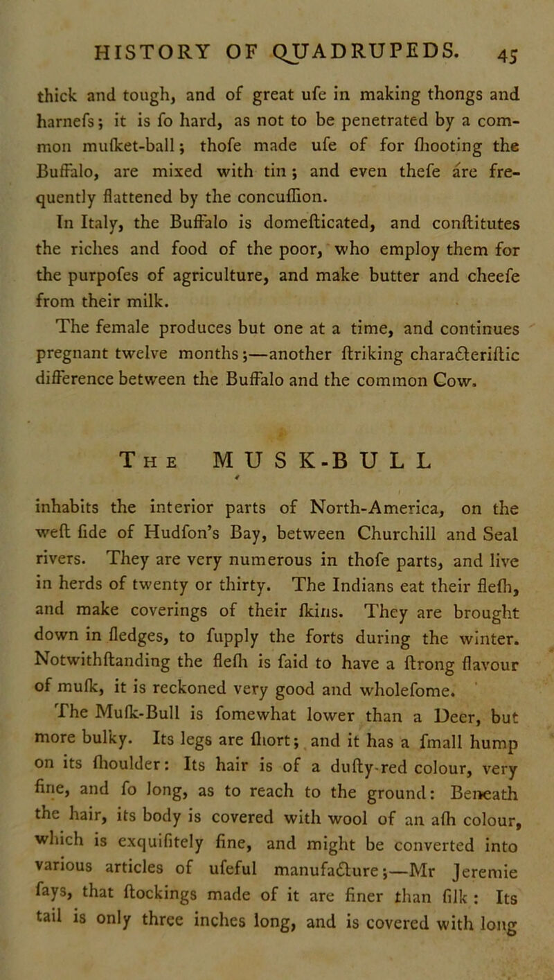 thick and tough, and of great ufe in making thongs and harnefs; it is fo hard, as not to be penetrated by a com- mon mufket-ball; thofe made ufe of for (hooting the Buffalo, are mixed with tin; and even thefe are fre- quently flattened by the concufTion. In Italy, the Buffalo is domeflicated, and conftitutes the riches and food of the poor, who employ them for the purpofes of agriculture, and make butter and cheefe from their milk. The female produces but one at a time, and continues pregnant twelve months ;—another ftriking charaCteriftic difference between the Buffalo and the common Cow, The M U S K-B U L L 4 inhabits the interior parts of North-America, on the weft fide of Hudfon’s Bay, between Churchill and Seal rivers. They are very numerous in thofe parts, and live in herds of twenty or thirty. The Indians eat their fle(h, and make coverings of their flcins. They are brought down in fledges, to fupply the forts during the winter. Notwithftanding the flefh is faid to have a ftrong flavour of mufk, it is reckoned very good and wholefome. The Mufk-Bull is fomewhat lower than a Deer, but more bulky. Its legs are fliort; and it has a fmall hump on its fhoulder: Its hair is of a dufty-red colour, very fine, and fo long, as to reach to the ground: Beneath the hair, its body is covered with wool of an afh colour, which is exquifitely fine, and might be converted into various articles of ufeful manufacture;—Mr Jeremie fays, that (lockings made of it are finer than (ilk : Its tail is only three inches long, and is covered with long