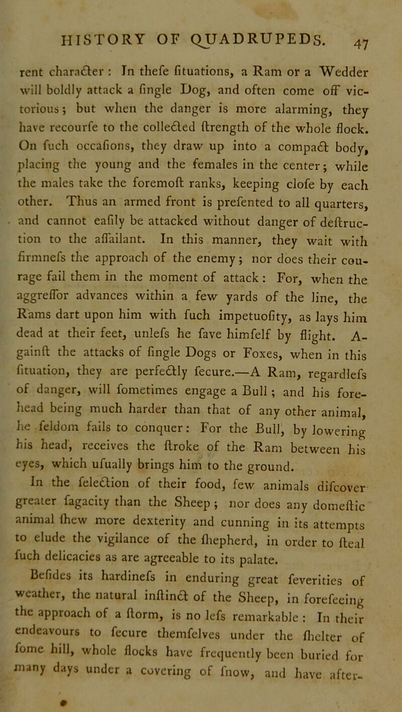 rent chara&er : In thefe fituations, a Ram or a Wedder will boldly attack a fingle Dog, and often come off vic- torious ; but when the danger is more alarming, they have recourle to the colledled ftrength of the whole flock. On fuch occafions, they draw up into a compact body, placing the young and the females in the center; while the males take the foremoft ranks, keeping clofe by each other. Thus an armed front is prefented to all quarters, and cannot eafily be attacked without danger of deflruc- tion to the aflailant. In this manner, they wait with firmnefs the approach of the enemy; nor does their cou- rage fail them in the moment of attack : For, when the aggreflor advances within a few yards of the line, the Rams dart upon him with fuch impetuofity, as lays him dead at their feet, unlefs he fave himfelf by flight. A- gainft the attacks of fingle Dogs or Foxes, when in this fituation, they are perfectly fecure.—A Ram, regardlefs of danger, will fometimes engage a Bull; and his fore- head being much harder than that of any other animal, he feldom fails to conquer: For the Bull, by lowering his head, receives the {broke of the Ram between his eyes, which ufually brings him to the ground. In the fele&ion of their food, few animals difcover greater fagacity than the Sheep ; nor does any domeftic animal Ihew more dexterity and cunning in its attempts to elude the vigilance of the fliepherd, in order to Real fuch delicacies as are agreeable to its palate. Befides its hardinefs in enduring great feverities of weather, the natural inftind of the Sheep, in forefeeing the approach of a ftorm, is no lefs remarkable : In their endeavours to fecure themfelves under the fhelter of fome hill, whole flocks have frequently been buried for many days under a covering of fnow, and have after-
