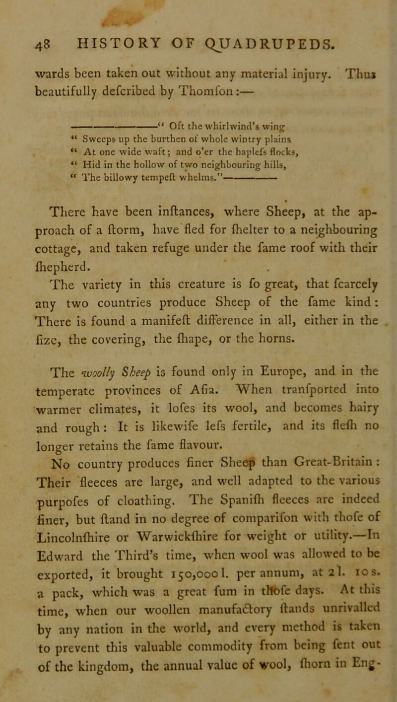 wards been taken out without any material injury. Thu* beautifully defcribed by Thomfon :— “ Oft the whirlwind’s wing “ Sweeps up the burthen of whole wintry plains “ At one wide waft; and o’er the haplefs flocks, “ Hid in the hollow of two neighbouring hills, “ The billowy tempeft whelms.” There have been inftances, where Sheep, at the ap- proach of a {form, have fled for fhelter to a neighbouring cottage, and taken refuge under the fame roof with their fhepherd. The variety in this creature is fo great, that fcarcely any two countries produce Sheep of the fame kind: There is found a manifelt difference in all, either in the fizc, the covering, the fhape, or the horns. The woolly Sheep is found only in Europe, and in the temperate provinces of Afia. When tranfported into warmer climates, it lofes its wool, and becomes hairy and rough: It is likewife lefs fertile, and its flefh no longer retains the fame flavour-. No country produces finer Sheep than Great-Britain : Their fleeces are large, and well adapted to the various purpofes of cloathing. The Spanifh fleeces arc indeed finer, but Hand in no degree of companion with thofe of Lincolnfhire or Warwickfhire for weight or utility.—In Edward the Third’s time, when wool was allowed to be exported, it brought 150,0001. per annum, at 2I. 10 s. a pack, which was a great fum in tltofe days. At this time, when our woollen manufa£tory Hands unrivalled by any nation in the world, and every method is taken to prevent this valuable commodity from being fent out of the kingdom, the annual value of wool, (horn in Eng-