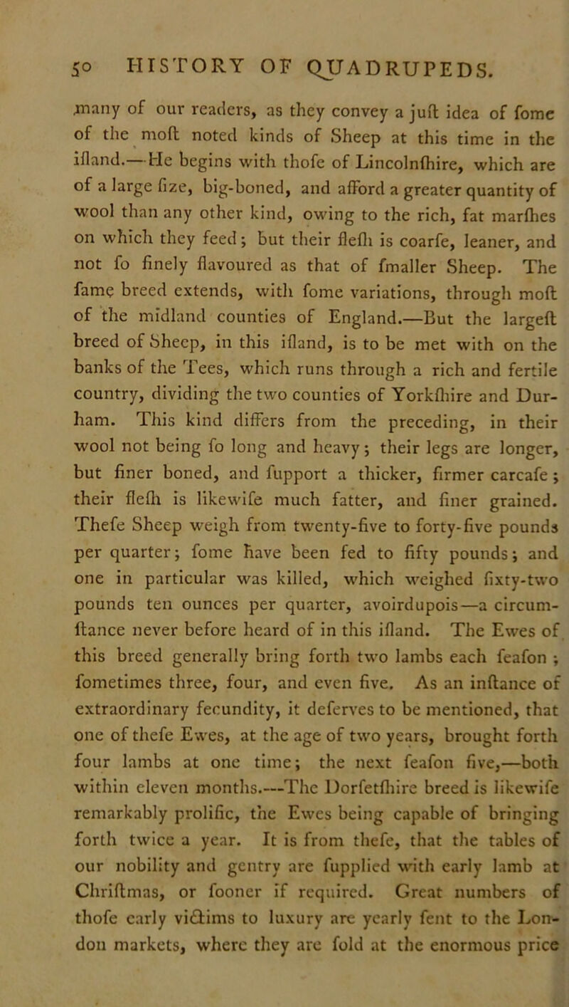 .many of our readers, as they convey a juft idea of fome of the moft noted kinds of Sheep at this time in the ifland. He begins with thofc of Lincolnfhire, which are of a large fize, big-boned, and afford a greater quantity of wool than any other kind, owing to the rich, fat marfhes on which they feed; but their flefli is coarfe, leaner, and not fo finely flavoured as that of fmaller Sheep. The fame breed extends, with fome variations, through moft of the midland counties of England.—But the largeft breed of Sheep, in this ifland, is to be met with on the banks of the Tees, which runs through a rich and fertile country, dividing the two counties of Yorkfhire and Dur- ham. This kind differs from the preceding, in their wool not being fo long and heavy; their legs are longer, but finer boned, and fupport a thicker, firmer carcafe ; their flefli is likewife much fatter, and finer grained. Thefe Sheep weigh from twenty-five to forty-five pounds per quarter; fome have been fed to fifty pounds; and one in particular was killed, which weighed fixty-two pounds ten ounces per quarter, avoirdupois—a circum- ftance never before heard of in this ifland. The Ewes of this breed generally bring forth two lambs each feafon ; fometimes three, four, and even five. As an inftance of extraordinary fecundity, it deferves to be mentioned, that one of thefe Ewes, at the age of two years, brought forth four lambs at one time; the next feafon five,—both within eleven months.—The Dorfetfhire breed is likewife remarkably prolific, the Ewes being capable of bringing forth twice a year. It is from thefe, that the tables of our nobility and gentry are fupplied with early lamb at Chriftmas, or fooner if required. Great numbers of thofe early viftims to luxury are yearly fent to the Lon- don markets, where they are fold at the enormous price