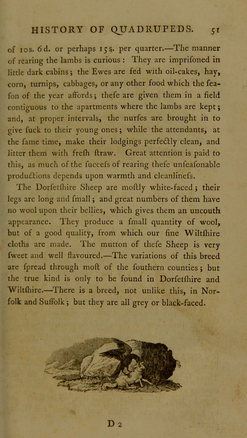 of 1 os. 6 d. or perhaps 155* per quarter.—The manner of rearing the lambs is curious : They are imprifoned in little dark cabins; the Ewes are fed with oil-cakes, hay, corn, turnips, cabbages, or any other food which the fea- fon of the year affords; thefe are given them in a field contiguous to the apartments where the lambs are kept; and, at proper intervals, the nurfes are brought in to give fuck to their young ones; while the attendants, at the fame time, make their lodgings perfe&ly clean, and litter them with frefh ftraw. Great attention is paid to this, as much of the fuccefs of rearing thefe unfeafonable produdtions depends upon warmth and cleanlinefs. The Dorfetfhire Sheep are moftly white-faced ; their legs are long and fmall; and great numbers of them have no wool upon their bellies, which gives them an uncouth appearance. They produce a fmall quantity of wool, but of a good quality, from which our fine Wiltfhire cloths are made. The mutton of thefe Sheep is very fweet and well flavoured.—The variations of this breed are fpread through moft of the fouthern counties; but the true kind is only to be found in Dorfetfhire and Wiltfhire.—There is a breed, not unlike this, in Nor- folk and Suffolk; but they are all grey or black-faced.