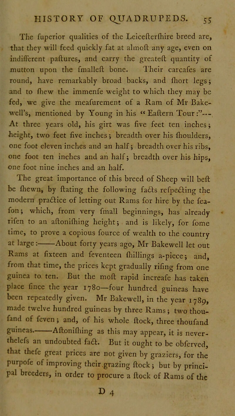The fuperior qualities of the Leiceflerfhire breed are, that they will feed quickly fat at almoft any age, even on indifferent paftures, and carry the greatefl quantity of mutton upon the fmallefl bone. Their carcafes are round, have remarkably broad backs, and fhort legs; and to {hew the immenfe weight to which they may be fed, we give the meafurement of a Ram of Mr Bake- well’s, mentioned by Young in his “ Eaflern Tour At three years old, his girt was five feet ten inches; height, two feet five inches; breadth over his fhoulders, one foot eleven inches and an half; breadth over his ribs, one foot ten inches and an half; breadth over his hips, one foot nine inches and an half. The great importance of this breed of Sheep will belt be {hewn, by ftating the following fadls refpe£ling the modern pra£lice of letting out Rams for hire by the fea- fon; which, from very fmall beginnings, has already rifen to an aflonifhing height; and is likely, for fome time, to prove a copious fource of wealth to the country at large: About forty years ago, Mr Bakewell let out Rams at fixteen and feventeen {hillings a-piece; and, from that time, the prices kept gradually rifing from one guinea to ten. But the moft rapid increafe has taken place fince the year 1780—four hundred guineas have been repeatedly given. Mr Bakewell, in the year 1789, made twelve hundred guineas by three Rams; two thou- fand of feven; and, of his whole flock, three thoufand guineas Aflonifhing as this may appear, it is never- thelefs an undoubted fa£l. But it ought to be obferved, that thefe great prices are not given by graziers, for the purpofe of improving their grazing flock; but by princi- pal breeders, in order to procure a flock of Rams of the