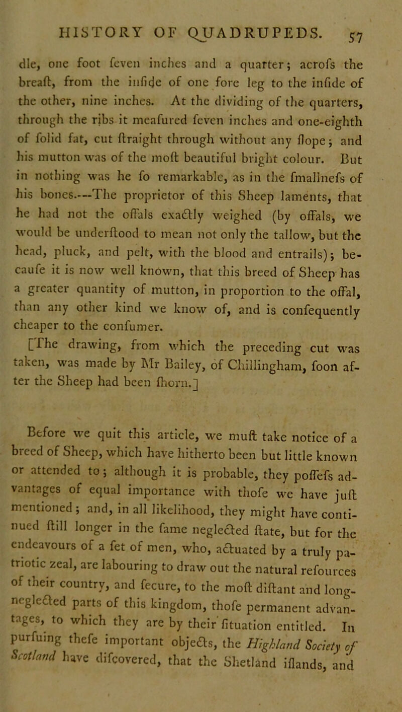 die, one foot feven inches and a quarter; acrofs the breaft, from the infide of one fore leg to the infide of the other, nine inches. At the dividing of the quarters, through the ribs it meafured feven inches and one-eighth of folid fat, cut ftraight through without any Hope; and his mutton was of the molt beautiful bright colour. But in nothing was he fo remarkable, as in the fmallnefs of his bones.—The proprietor of this Sheep laments, that he had not the offals exactly weighed (by offals, we would be underftood to mean not only the tallow, but the head, pluck, and pelt, with the blood and entrails); be- caufe it is now well known, that this breed of Sheep has a greater quantity of mutton, in proportion to the offal, than any other kind we know of, and is confequently cheaper to the confumer. [Ihe drawing, from which the preceding cut was taken, was made by Mr Bailey, of Chiilingham, foon af- ter the Sheep had been fhorn.] Before we quit this article, we muft take notice of a breed of Sheep, which have hitherto been but little known or attended to; although it is probable, they poffefs ad- vantages of equal importance with thofe we have juft mentioned ; and, in all likelihood, they might have conti- nued ftill longer in the fame neglefted Bate, but for the endeavours of a fet of men, who, actuated by a truly pa- triotic zeal, are labouring to draw out the natural refources of their country, and fecure, to the moft diflant and long- neglefted parts of this kingdom, thofe permanent advan- tages, to which they are by their fituation entitled. In purfuing thefe important objects, the Highland Society of Scotland have difcovered, that the Shetland iflands, and