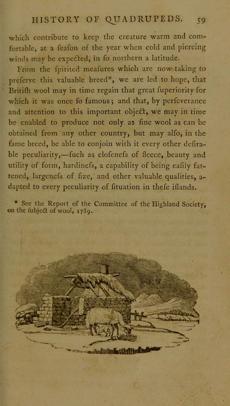 which contribute to keep the creature warm and com- fortable, at a feafon of the year when cold and piercing winds may be expedfed, in fo northern a latitude. From the fpirited meafures which are now taking to preferve this valuable breed*, we are led to hope, that Britifh wool may in time regain that great fuperiority for which it was once fo famous; and that, by perfeverance and attention to this important objedt, we may in time be enabled to produce not only as fine wool as can be obtained from any other country, but may alfo, in the fame breed, be able to conjoin with it every other defira- ble peculiarity,—fuch as clofenefs of fleece, beauty and utility of form, hardinefs, a capability of being eafily fat- tened, largenefs of fize, and other valuable qualities, a- dapted to every peculiarity of fituation in thefe iilands. * See the Report of the Committee of the Highland Society, on the fubjedt of wool, 1789.