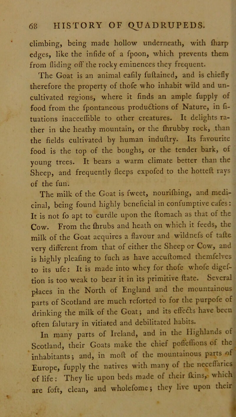 climbing, being made hollow underneath, with Iharp edges, like the infide of a fpoon, which prevents them from Hiding off the rocky eminences they frequent. The Goat is an animal eafily fuftained, and is chiefly therefore the property of thofe who inhabit wild and un- cultivated regions, where it finds an ample fupply of food from the fpontaneous productions of Nature, in fi- xations inacceffible to other creatures. It delights ra- ther in the heathy mountain, or the fhrubby rock, than the fields cultivated by human induftry. Its favourite food is the top of the boughs, or the tender bark, of young trees. It bears a warm climate better than the Sheep, and frequently fleeps expofed to the hotted rays of the fun. The milk of the Goat is fweet, nourilhing, and medi- cinal, being found highly beneficial in confumptive cafes: It is not fo apt to curdle upon the ftomach as that of the Cow. From the fhrubs and heath on which it feeds, the milk of the Goat acquires a flavour and wildnefs of tafte very different from that of either the Sheep or Cow, and is highly pleafing to fuch as have accuftomed themfelves to its ufe: It is made into w'hey for thofe whofe digef- tion is too weak to bear it in its primitive ftate. Several places in the North of England and the mountainous parts of Scotland are much reforted to for the purpofe of drinking the milk of the Goat; and its effects have been often falutary in vitiated and debilitated habits. In many parts of Ireland, and in the Highlands of Scotland, their Goats make the chief pofleflions of the inhabitants; and, in molt of the mountainous parts of Europe, fupply the natives with many of the neceffaries of life: They lie upon beds made of their (kins, which are foft, clean, and wholefome; they live upon their