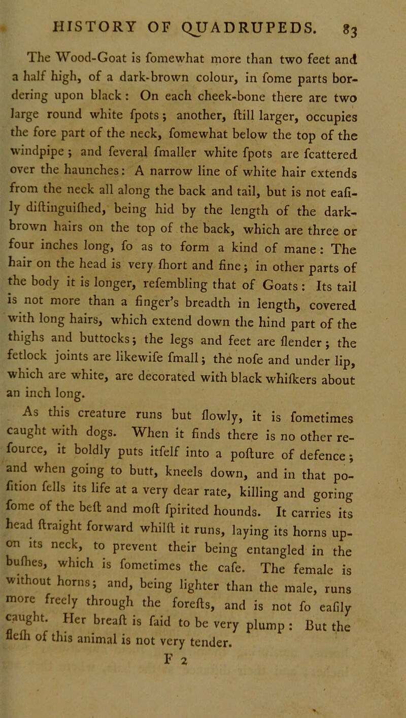 The Wood-Goat is fomewhat more than two feet and a half high, of a dark-brown colour, in fome parts bor- dering upon black: On each cheek-bone there are two large round white fpots; another, dill larger, occupies the fore part of the neck, fomewhat below the top of the windpipe ; and feveral fmaller white fpots are fcattered over the haunches: A narrow line of white hair extends from the neck all along the back and tail, but is not eafi- ly didinguifhed, being hid by the length of the dark- brown hairs on the top of the back, which are three or four inches long, fo as to form a kind of mane: The hair on the head is very fhort and fine; in other parts of the body it is longer, refembling that of Goats : Its tail is not more than a finger’s breadth in length, covered with long hairs, which extend down the hind part of the thighs and buttocks; the legs and feet are flender; the fetlock joints are likewife fmall; the nofe and under lip, which are white, are decorated with black whillcers about an inch long. As this creature runs but flowly, it is fometimes caught with dogs. When it finds there is no other re- fource, it boldly puts itfelf into a podure of defence; and when going to butt, kneels down, and in that po- fition fells its life at a very dear rate, killing and goring fome of the bed and mod fpirited hounds. It carries its head draight forward whild it runs, laying its horns up- on its neck, to prevent their being entangled in the bufhes, which is fometimes the cafe. The female is without horns; and, being lighter than the male, runs more freely through the foreds, and is not fo eafily caught. Her bread is faid to be very plump : But the flefli of this animal is not very tender.
