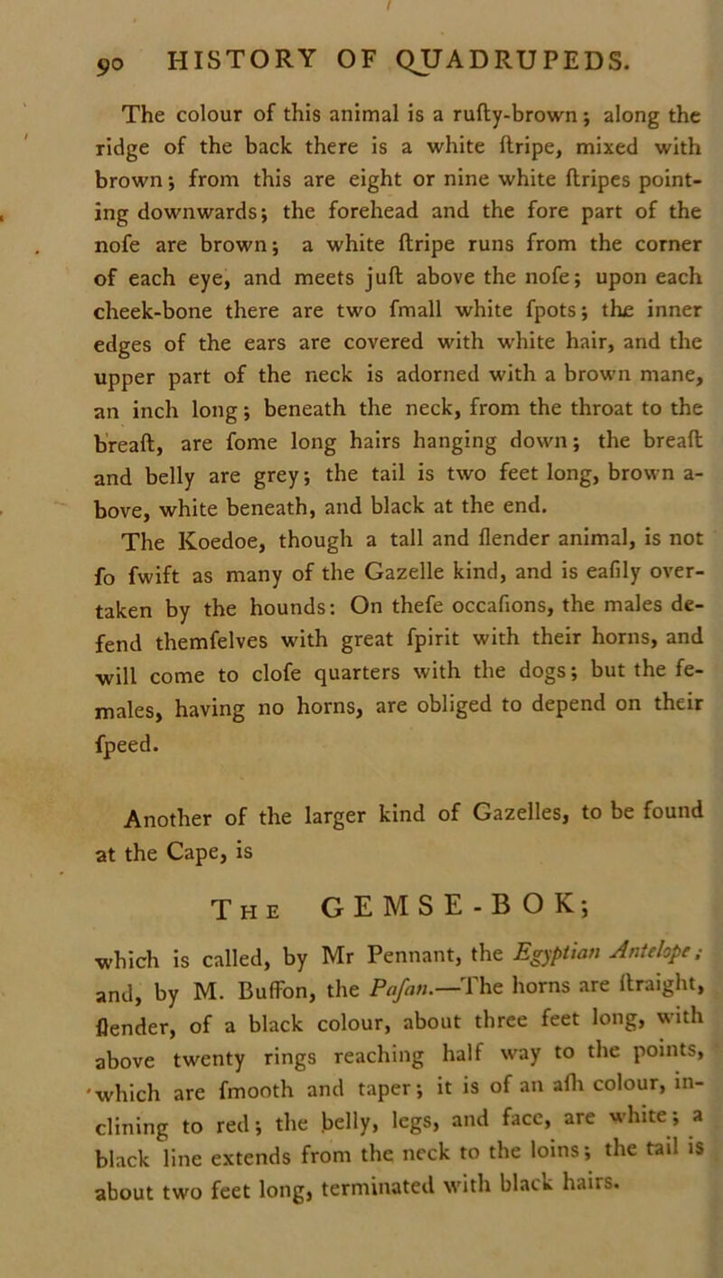 I 90 HISTORY OF QUADRUPEDS. The colour of this animal is a rufty-brown along the ridge of the back there is a white ftripe, mixed with brown •, from this are eight or nine white flripes point- ing downwards; the forehead and the fore part of the nofe are brown; a white ftripe runs from the corner of each eye, and meets juft above the nofe; upon each cheek-bone there are two fmall white fpots; the inner edges of the ears are covered with white hair, and the upper part of the neck is adorned with a brown mane, an inch long; beneath the neck, from the throat to the breaft, are fome long hairs hanging down; the bread and belly are grey; the tail is two feet long, brown a- bove, white beneath, and black at the end. The Koedoe, though a tall and flender animal, is not fo fwift as many of the Gazelle kind, and is eafily over- taken by the hounds: On thefe occafions, the males de- fend themfelves with great fpirit with their horns, and will come to clofe quarters with the dogs; but the fe- males, having no horns, are obliged to depend on their fpeed. Another of the larger kind of Gazelles, to be found at the Cape, is The GEMSE-B OK; which is called, by Mr Pennant, the Egyptian Antelope; and, by M. Buffon, the Pafati.—The horns are ftraight, flender, of a black colour, about three feet long, with above twenty rings reaching half way to the points, 'which are fmooth and taper; it is of an afh colour, in- clining to red; the belly, legs, and face, are white; a black line extends from the neck to the loins; the tail is about two feet long, terminated with black hairs.