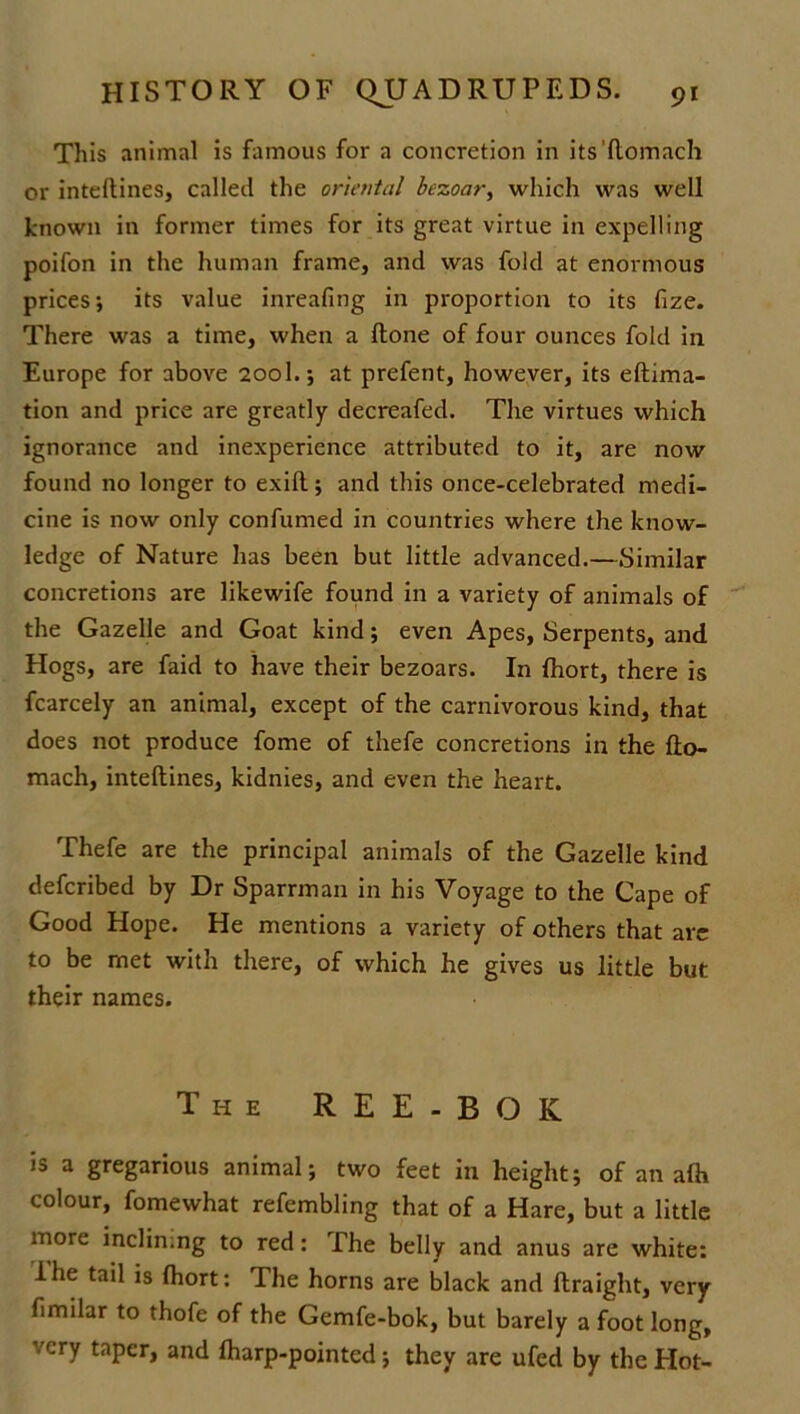 This animal is famous for a concretion in its’ftomach or inteftines, called the oriental bezoar, which was well known in former times for its great virtue in expelling poifon in the human frame, and was fold at enormous prices; its value inreafing in proportion to its fize. There was a time, when a ftone of four ounces fold in Europe for above 200I.; at prefent, however, its eftima- tion and price are greatly decreafed. The virtues which ignorance and inexperience attributed to it, are now found no longer to exifl; and this once-celebrated medi- cine is now only confumed in countries where the know- ledge of Nature has been but little advanced.—Similar concretions are likewife found in a variety of animals of the Gazelle and Goat kind; even Apes, Serpents, and Hogs, are faid to have their bezoars. In fhort, there is fcarcely an animal, except of the carnivorous kind, that does not produce fome of thefe concretions in the fto- mach, inteftines, kidnies, and even the heart. Thefe are the principal animals of the Gazelle kind deferibed by Dr Sparrman in his Voyage to the Cape of Good Hope. He mentions a variety of others that are to be met with there, of which he gives us little but their names. The REE-BOK is a gregarious animal; two feet in height; of an afh colour, fomewhat refembling that of a Hare, but a little more inclin.ng to red: The belly and anus are white: lhe tail is Ihort: The horns are black and ftraight, very limilar to thofe of the Gemfe-bok, but barely a foot long, very taper, and fharp-pointed; they are ufed by the Hot-