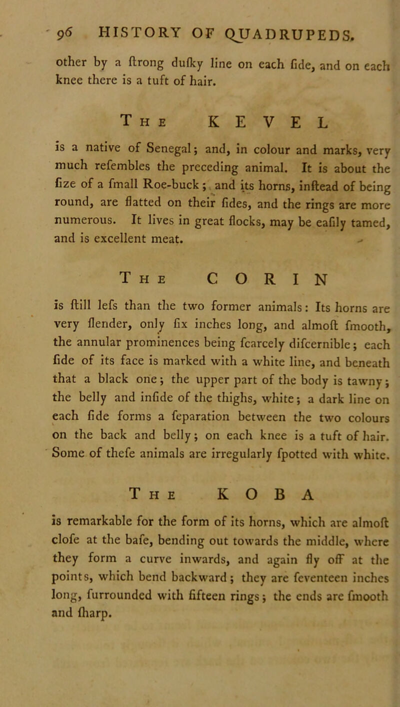 other by a ftrong dufky line on each fide, and on each knee there is a tuft of hair. The KEVEL is a native of Senegal; and, in colour and marks, very much refembles the preceding animal. It is about the fize of a fmall Roe-buck ; and its horns, inftead of being round, are flatted on their fides, and the rings are more numerous. It lives in great flocks, may be eafily tamed, and is excellent meat. The C O R I N is ftill lefs than the two former animals: Its horns are very {lender, only fix inches long, and almoft fmooth, the annular prominences being fcarcely difcernible; each fide of its face is marked with a white line, and beneath that a black one ; the upper part of the body is tawny; the belly and infide of the thighs, white; a dark line on each fide forms a feparation between the two colours on the back and belly; on each knee is a tuft of hair. Some of thefe animals are irregularly fpotted with white. The K O B A is remarkable for the form of its horns, which are almoft clofe at the bafe, bending out towards the middle, where they form a curve inwards, and again fly off at the points, which bend backward; they are feventeen inches long, furrounded with fifteen rings; the ends are fmooth and {harp.