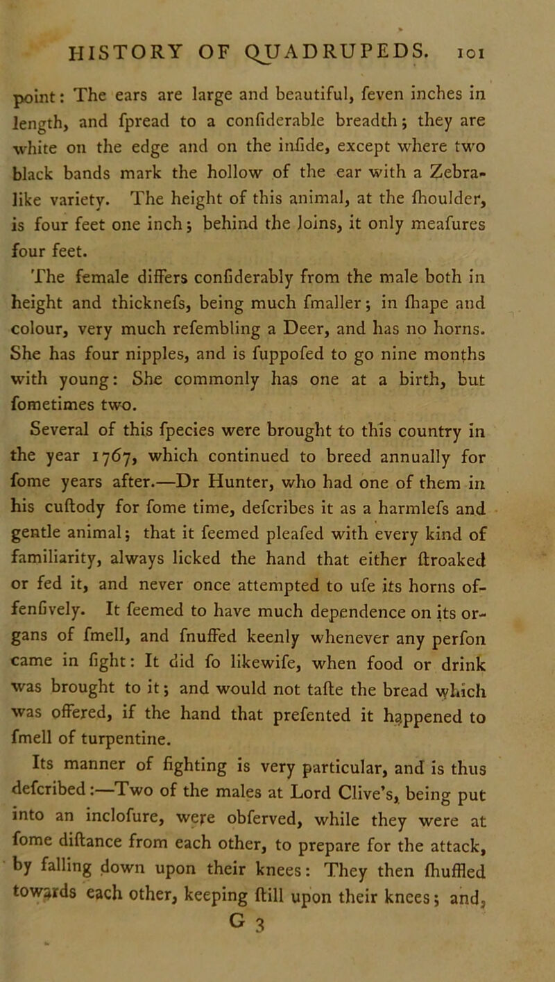 point: The ears are large and beautiful, feven inches in length, and fpread to a confiderable breadth; they are white on the edge and on the inlide, except where two black bands mark the hollow of the ear with a Zebra- like variety. The height of this animal, at the fhoulder, is four feet one inch; behind the loins, it only meafures four feet. The female differs confiderably from the male both in height and thicknefs, being much fmaller; in fhape and colour, very much refembling a Deer, and has no horns. She has four nipples, and is fuppofed to go nine months with young: She commonly has one at a birth, but fometimes two. Several of this fpecies were brought to this country in the year 1767, which continued to breed annually for fome years after.—Dr Hunter, who had one of them in his cuftody for fome time, defcribes it as a harmlefs and gentle animal; that it feemed pleafed with every kind of familiarity, always licked the hand that either ftroaked or fed it, and never once attempted to ufe its horns of- fenfively. It feemed to have much dependence on its or- gans of fmell, and fnuffed keenly whenever any perfon came in fight: It did fo likewife, when food or drink was brought to it; and would not tafte the bread which was offered, if the hand that prefented it happened to fmell of turpentine. Its manner of fighting is very particular, and is thus defcribed: Two of the males at Lord Clive’s, being put into an inclofure, were obferved, while they were at fome diftance from each other, to prepare for the attack, by falling down upon their knees: They then fhuffled towards each other, keeping dill upon their knees; and, G 3