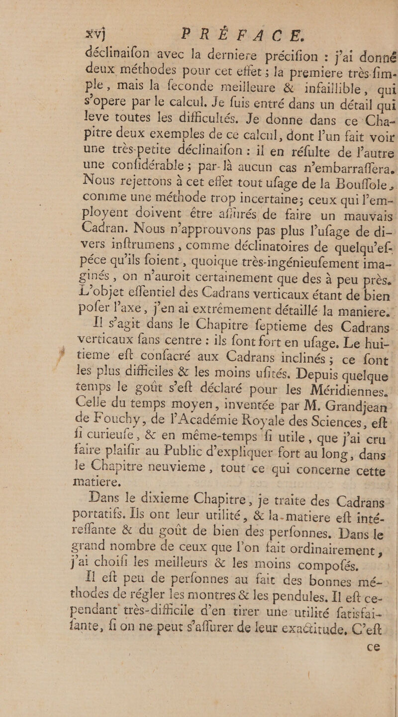 déclinaifon avec la derniere précifion : j'ai donné deux méthodes pour cet effet ; la premiere très-fim- ple, mais la feconde meilleure & infaillible, qui s’opere par le calcul, Je fuis entré dans un détail qui leve toutes les difficultés. Je donne dans ce Cha pitre deux exemples de ce calcul, dont l’un fait voir une très-petite déclinaifon : il en réfulte de l’autre comme une méthode trop incertaine; ceux qui l’em- ployent doivent être affurés de faire un mauvais Cadran. Nous n’approuvons pas plus l’ufage de di- vers inftrumens , comme déclinatoires de quelqu’ef- péce qu'ils foient , quoique très-ingénieufement ima- £ L'objet effentiel des Cadrans verticaux étant de bien verticaux fans centre : ils font fort en ufage, Le hui- tieme eft confacré aux Cadrans inclinés ; ce font les plus difficiles & les moins ufités. Depuis quelque temps le goût s’eft déclaré pour les Méridiennes. Celle du temps moyen, inventée par M. Grandjean {1 curieufe, & en même-temps fi utile, que j'ai cru faire plaifir au Public d'expliquer fort au long, dans le Chapitre neuvieme, tout ce qui concerne cette matiere, | Dans le dixieme Chapitre, je traite des Cadrans portatifs. Îis ont leur utilité, & la-matiere eft inté- reflante & du goût de bien des perfonnes. Dans le grand nombre de ceux que l’on fait ordinairement j j'ai choiïfi les meilleurs & les moins compotés, thodes de régler les montres & les pendules. Il eft ce- pendant très-difficile d’en virer une utilité fatisfai- lante, fi on ne peut s’aflurer de leur exactitude, C’eft ce