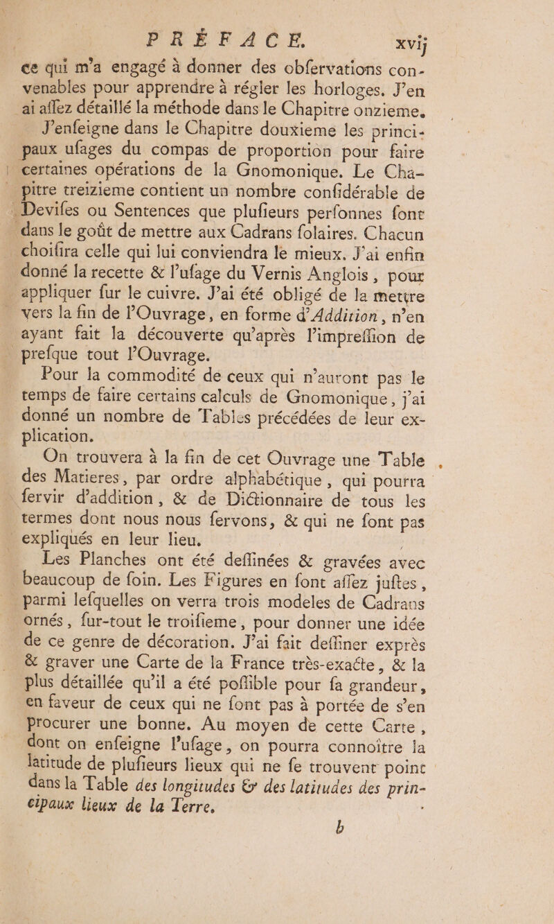 _ce qui m'a engagé à donner des obfervations con- venables pour apprendre à régler les horloges, J’en ai aflez détaillé la méthode dans le Chapitre onzieme, J’enfeigne dans le Chapitre douxieme les princi- paux ufages du compas de proportion pour faire | certaines opérations de la Gnomonique. Le Cha- pitre treizieme contient un nombre confidérable de . Devifes ou Sentences que plufieurs perfonnes font dans le goût de mettre aux Cadrans folaires. Chacun choïfira celle qui lui conviendra le mieux. J'ai enfin donné la recette & l’ufage du Vernis Anglois, pour appliquer fur le cuivre. J’ai été obligé de la mettre vers la fin de POuvrage, en forme d’Addirion, n’en ayant fait la découverte qu'après l’impreffion de prefque tout lOuvrage. Pour la commodité de ceux qui n'auront pas le temps de faire certains calculs de Gnomonique, j'ai donné un nombre de Tabics précédées de leur ex- plication. On trouvera à la fin de cet Ouvrage une Table des Matieres, par ordre alphabétique, qui pourra fervir d’addition, & de Di@ionnaire de tous les termes dont nous nous fervons, & qui ne font pas _ expliqués en leur lieu. Les Planches ont été deflinées & gravées avec beaucoup de foin. Les Figures en font affez juites , parmi lefquelles on verra trois modeles de Cadrans ornés , fur-tout le troifieme, pour donner une idée de ce genre de décoration, J'ai fait defliner exprès & graver une Carte de la France très-exacte, & la plus détaillée qu’il a été pofible pour fa grandeur, en faveur de ceux qui ne font pas à portée de s’en Procurer une bonne. Au moyen de cette Carte, dont on enfeigne l’ufage, on pourra connoître la latitude de plufieurs lieux qui ne fe trouvent point dans la Table des longitudes & des latitudes des prin- cipaux lieux de la Terre, : b