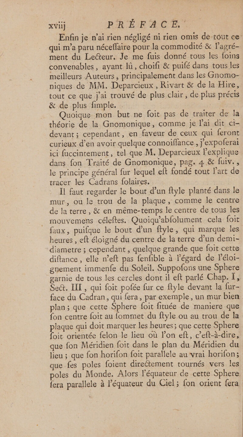 Enfin je n’ai rien négligé ni rien omis de tout ce qui m'a paru néceffaire pour la commodité & lagré- ment du Lecteur. Je me fuis donné tous les foins convenables , ayant lü, choifi & puifé dans tous les meilleurs Auteurs , principalement dans les Gnomo- niques de MM. Deparcieux , Rivart & de la Hire, tout ce que j'ai trouvé de plus clair, de plus précis & de plus fimple. Quoique mon but ne foit pas de traiter de la théorie de la Gnomonique, comme je lai dit c1- devant; cependant, en faveur de ceux qui feront curieux d’en avoir quelque connoiflance , j’expoferai ici fuccintement, tel que M. Deparcieux l'explique dans fon Traité de Gnomonique, pag. 4 & fuiv., le principe général fur lequel eft fondé tout l’art de tracer les Cadrans folaires. Ii faut regarder le bout d’un ftyle planté dans le mur, ou le trou de la plaque, comme le centre de la terre, & en même-temps le centre de tous les mouvemens céleftes.. Quoiqu’abfolument cela foit faux, puifque le bout d’un ftyle, qui marque les heures , eft éloigné du centre de la terre d’un demi- diametre ; cependant , quelque grande que foit cette diftance , elle n’eft pas fenfible à égard de Péloi- gnement immenfe du Soleil. Suppofons une Sphere garnie de tous les cercles dont il eft parlé Chap. I, Sect. IIT , qui foit pofée fur ce ftyle devant la fur- face du Cadran, qui fera, par exemple, un mur bien plan ; que cette Sphere foit fituée de maniere que fon centre foit au fommet du ftyle ou au trou de la plaque qui doit marquer les heures; que cette Sphere foit orientée felon le lieu où l’on eft, c’eft-à-dire, que fon Méridien foit dans le plan du Méridien du lieu ; que fon horifon foit parallele au vrai horilon; que fes poles foient directement tournés vers les oles du Monde. Alors l'équateur de cette Sphere. fera parallele à Péquateur du Ciel ; fon orient fera :