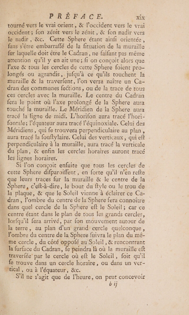 2 # tourné vers le vrai orient, & l’occident vers le vrai occident ; fon zémit vers le zénit, & fon nadir vers le nadir, &c. Cette Sphere étant ainfi orientée, fans s'être embarraflé de la fituation de la muraille fur laquelle doit être le Cadran, ne faifant pas même attention qu'il y en ait une;.fi on conçoit alors que Vaxe & tous les cercles de cette Sphere foient pro- muraille & la traverfent, l’on verra naître un Ca- dran des communes fections, ou de la trace de tous fera le point où l’axe prolongé de la Sphere aura touché la muraille. Le Méridien de la Sphere aura tracé la ligne de midi, L’horifon aura tracé l’hori- fontale; l’équateur aura tracé l’équinoxiale. Celui des Méridiens , qui fe trouvera perpendiculaire au plan, aura tracé la fouftylaire. Celui des verticaux, qui eft perpendiculaire à la muraille, aura tracé la verticale du plan, & enfin les cercles horaires auront tracé les lignes horaires, Si l’on conçoit enfuite que tous les cercles de cette Sphere difparoiflent ; en forte qu’il n’en refte que leurs traces fur la muraille & le centre de la Sphere, c’eft-à-dire, le bout du ftyle ou le trou de la plaque, & que le Soleil vienne à éclairer ce Ca- dans quel cercle de la Sphere eft le Soleil; car ce lorfqu’il fera arrivé, par fon mouvement autour de la terre, au plan d’un grand cercle quelconque, ombre du centre de la Sphere fuivra le plan du mé- Ja furface du Cadran, fe peindra là où la muraille eft traverlée’ par le cercle où eft le Soleil, foit qu'il fe trouve dans un cercle horaire, ou dans un ver- S'il ne s’agit que de l'heure, on peut concevoir | b ij