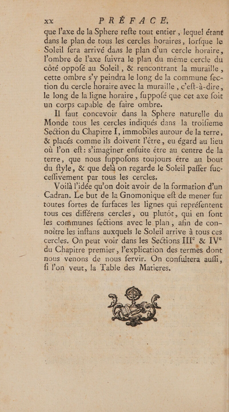 que l’axe de la Sphere refte tout entier , lequel étant dans le plan de tous les cercles horaires, lorfque le . Soleil fera arrivé dans le plan d’un cercle Re ombre de l’axe fuivra le plan du même cercle du côté oppolé au Soleil, & rencontrant la muraille, cette ombre s’y peindra le long de la commune fec- tion du cercle horaire avec la muraille , c’eft-à-dire, le long de la ligne horaire, fuppofé que cet axe foit un corps capable de faire ‘ombre. Il faut concevoir dans la Sphere naturelle du Monde tous les cercles indiqués dans la troifieme Section du Chapitre I, immobiles autour de la terre, & placés comme ils doivent l’être, eu égard au lieu où l’on eft: s’imaginer enfuite être au centre de la terre, que nous fuppofons toujours être au bout du fyle, & que delà on regarde le Soleil pañler fuc- ceflivement par tous les cercles. Voilà l’idée qu’on doit avoir de la formation d’un Cadran. Le but de la Gnomonique eft de mener fur toutes fortes de furfaces les lignes qui reprélentent tous ces différens cercles, ou plutôt, qui en font les communes fections avec le plan, afin de con- noitre les inftans auxquels le Soleil arrive à tous ces cercles, On peut voir dans les Sections IH & IV° du Chapitre premier, l’explication des termes dont nous venons de nous fervir. On confuitera auff, fi Pon veut, la Table des Matieres.