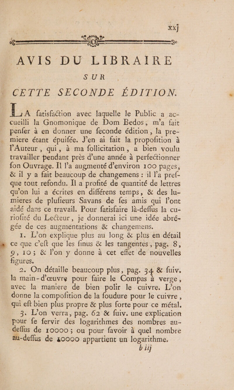 se mom AVIS DU LIBRAIRE SUR. CETTE SECONDE ÉDITION. La fatisfation avec laquelle le Public a ac- cueilh la Gnomonique de Dom Bedos, m'a fait _penfer à en donner une feconde édition, la pre- miere étant épuifée. J'en ai fait la propofition à l'Auteur , qui, à ma follicitation, a bien voulu travailler pendant près d’une année à perfectionner fon Ouvrage. Il l’a augmenté d’environ 100 pages, & 1l y a fait beaucoup de changemens : il l’a pref- que tout refondu. Îl a profité de quantité de lettres qu’on lui a écrites en différens temps, & des lu- mieres de plufieurs Savans de fes amis qui lont aidé dans ce travail. Pour fatisfaire là-deflus la cu- riofité du Lecteur, je donnerai ici une idée abré- gée de ces augmentations & changemens. 1. L'on explique plus au long & plus en détail 9, 103 & l’on y donne à cet effet de nouvelles figures, 2, On détaille beaucoup plus, pag. 34 & fuiv. la main-d'œuvre pour faire le Compas à verge, avec la maniere de bien polir le cuivre. L'on donne la compofition de la foudure pour le cuivre, qui eft bien plus propre & plus forte pour ce métal. 3. L'on verra, pag. 62 & fuiv. une explication pour fe fervir des logarithmes des nombres au- deflus de 10000 ; ou pour favoir à quel nombre au-deffus de 80000 appartient un logarithme, bij