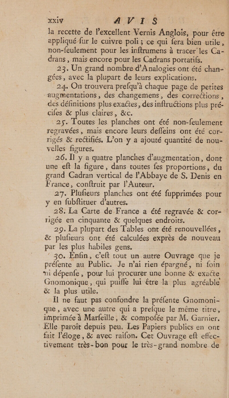 Mi AVIS la recette de l’excellent Vernis Anglois, pour être appliqué {ur le cuivre poli ; ce qui fera bien urile, non-feulement pour les inftrumens à tracer’ les Ca- drans , mais encore pour les Cadrans portatifs. gées, avec la plupart de leurs explications. 24 On trouvera prefqu’à chaque page de petites “augmentations, des changemens, des corrections, des définitions plus exactes, des infructions plus pré- cifes & plus claires, &c. | 25. Toutes les planches ont été non-feulement regravées, mais encore leurs defleins ont été cor- rigés & reCtifiés. L’on y a ajouté quantité de nou- velles figures. une eft la figure, dans toutes fes proportions, du France, conftruit par l’Auteur. | 27. Plufieurs planches ont été fupprimées pour en fubflituer d’autres. | 28. La Carte de France a été regravée & cor- rigée en cinquante & quelques endroits. 29. La plupart des Tables ont été renouvellées, & plufieurs ont été calculées exprès de nouveau par les plus habiles gens, ‘ 30. Enfin, c’eft tout un autre Ouvrage que je préfente au Public. Je n’ai rien épargné, ni foin Gnomonique, qui puifle lui être la plus agréable & la plus utile. | Îl ne faut pas confondre la préfente Gnomoni- que , avec une autre qui a prefque le même titre, imprimée à Marfeille, & compofée par M. Garnier, Elle paroît depuis peu. Les Papiers publics en ont fait l'éloge, & avec raifon. Cet Ouvrage eft effec- tivement très- bon pour le très- grand nombre de