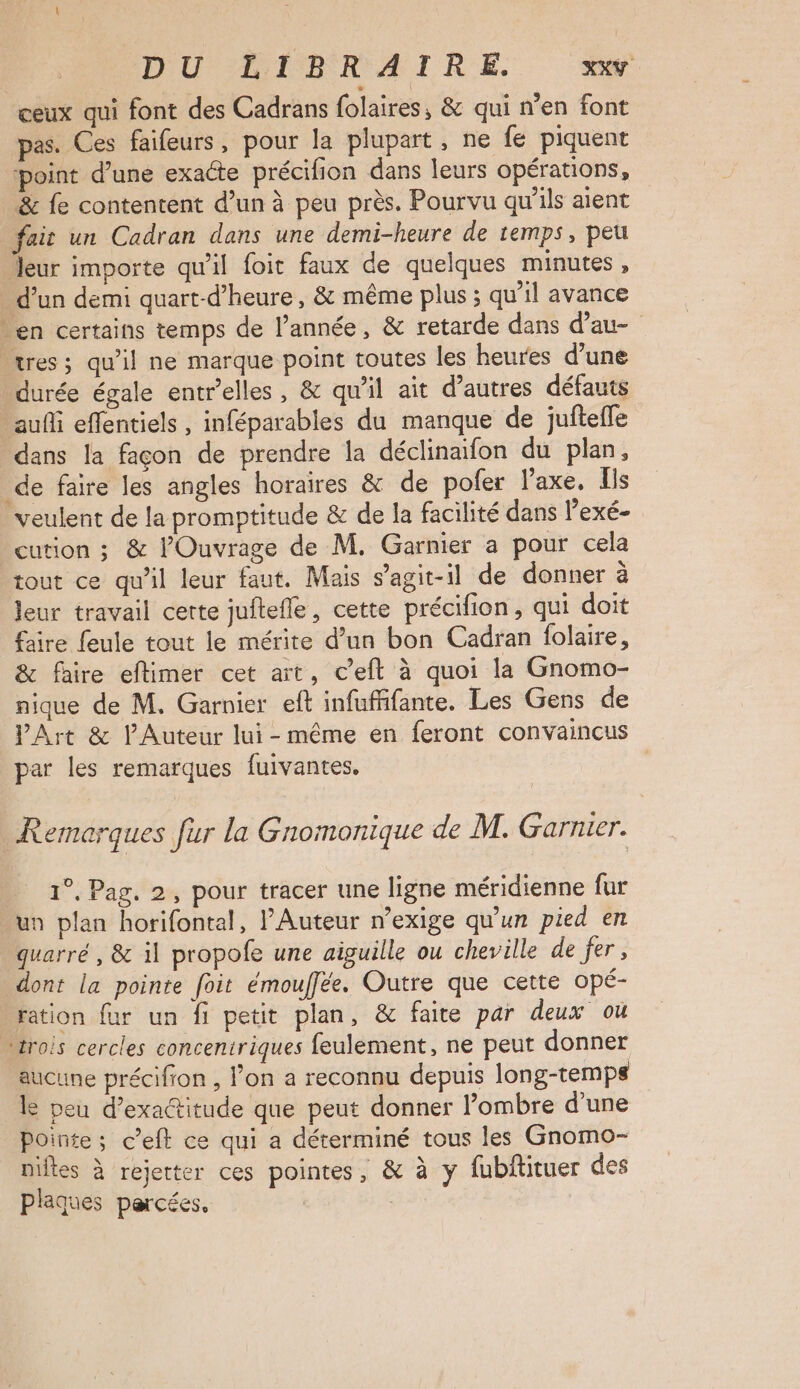 DU LIBRAIRE. XXY ceux qui font des Cadrans folaires, & qui n’en font pas. Ces faifeurs, pour la plupart, ne fe piquent ‘point d’une exacte précifion dans leurs opérations, & fe contentent d’un à peu près. Pourvu qu'ils aient fair un Cadran dans une demi-heure de temps, peu leur importe qu'il foit faux de quelques minutes, d’un demi quart-d’heure, & même plus ; qu’il avance en certains temps de l’année, & retarde dans d’au- tres; qu’il ne marque point toutes les heures d’une durée égale entr'elles, & qu'il ait d’autres défauts auf effentiels , inféparables du manque de jufteffe dans la façon de prendre la déclinaifon du plan, de faire les angles horaires & de pofer laxe, ls veulent de la promptitude & de la facilité dans lexé- cution ; & l’Ouvrage de M. Garnier a pour cela tout ce qu'il leur faut. Mais s’agit-il de donner à leur travail cette juftefle, cette précifion, qui doit faire feule tout le mérite d’un bon Cadran folaire, & faire eflimer cet art, c’eft à quoi la Gnomo- nique de M. Garnier eft infuffifante. Les Gens de VArt & l’Auteur lui-même en feront convaincus par les remarques fuivantes, Remorques fur la Gnomonique de M. Garnier. 1°, Pag. 2, pour tracer une ligne méridienne fur un plan horifontal, Auteur n’exige qu’un pied en quarré , & il propofe une aiguille ou cheville de fer, dont la pointe foit émouffée. Outre que cette opé- ration {ur un fi petit plan, & faite par deux ou trois cercles concentriques feulement, ne peut donner aucune précifion , l’on a reconnu depuis long-temps e peu d’exactitude que peut donner l’ombre d’une Pointe; c’eft ce qui a déterminé tous les Gnomo- niftes à rejetter ces pointes, & à y fubftituer des plaques percées, |