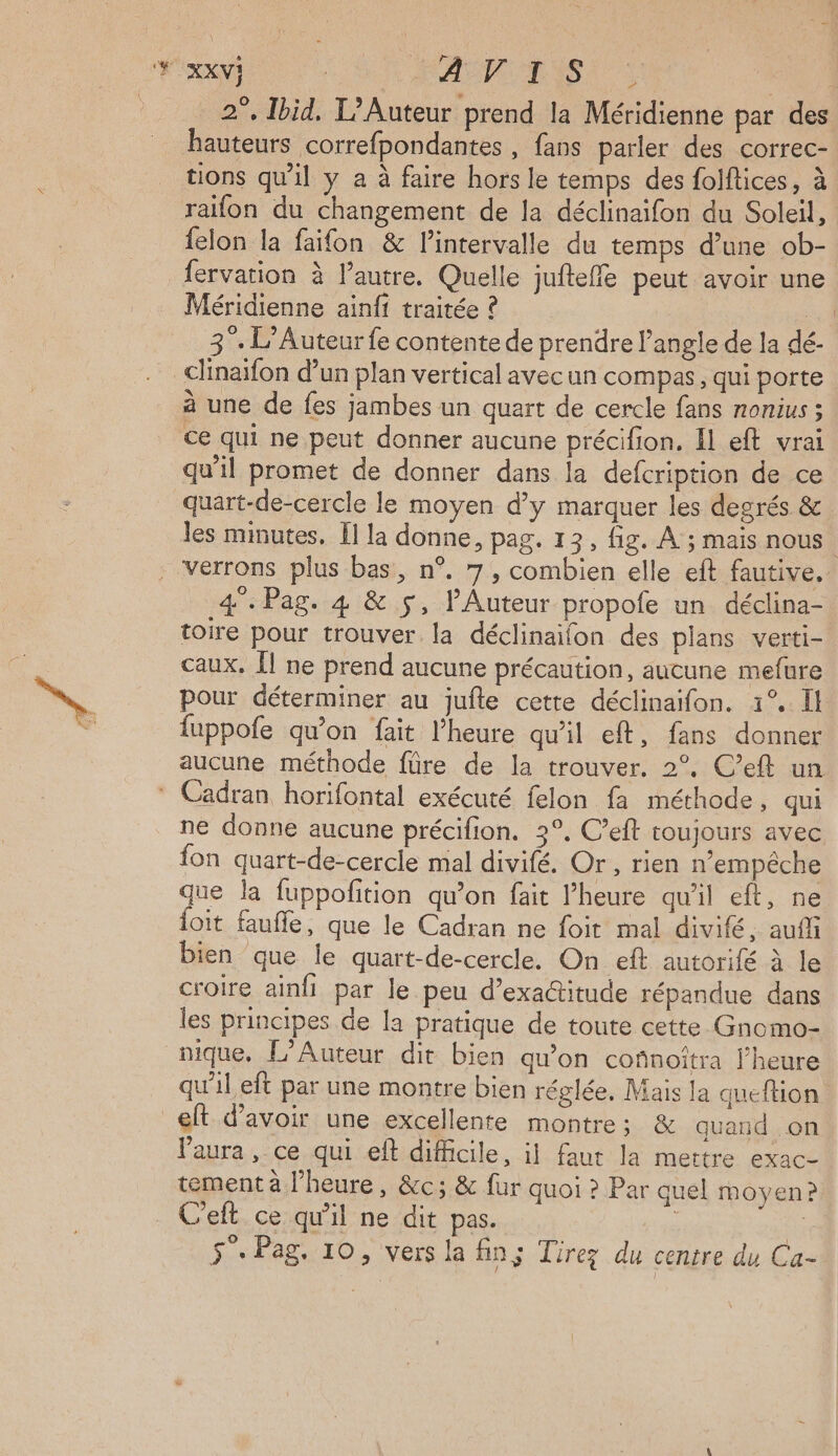 { 2°, Ibid. L’Auteur prend la Méridienne par des hauteurs correfpondantes , fans parler des correc- tions qu'il y a à faire hors le temps des folflices, à felon la faifon & l'intervalle du temps d’une ob- fervation à l’autre. Quelle jufteffe peut avoir une Méridienne ainft traitée ? 4 3°. L’Auteur fe contente de prendre l’angle de la dé- clinaifon d’un plan vertical avecun compas, qui porte à une de fes jambes un quart de cercle fans nonius ; ce qui ne peut donner aucune précifion. Il eft vrai qu'il promet de donner dans la defcription de ce quart-de-cercle le moyen d'y marquer les degrés & les minutes. [l la donne, pag. 123, fig. À ; mais nous 4°. Pag. 4 & 5, l’Auteur propofe un déclina- toire pour trouver la déclinaifon des plans verti- caux, Îl ne prend aucune précaution, aucune mefure pour déterminer au jufte cette déclinaifon. 1°. Il fuppofe qu’on fait l'heure qu'il eft, fans donner aucune méthode füre de la trouver. 2°, C’eft un ne donne aucune précifion. 3°, C’eft toujours avec fon quart-de-cercle mal divifé. Or , rien n’empêche que la fuppofition qu’on fait l’heure qu'il eft, ne loit faufle, que le Cadran ne foit mal divifé, aufli bien que le quart-de-cercle. On eft autorifé à le croire ainfi par le peu d’exactitude répandue dans les principes de la pratique de toute cette Gnomo- nique, L’Auteur dit bien qu’on cofnoîtra l'heure qu'il eft par une montre bien réglée. Mais la queftion l'aura ,-ce.qui eft-difficile, i} faut la mettre exac- tement à l'heure, &c; & fur quoi ? Par quel moyen? C'eft ce qu’il ne dit pas. oui 5°: Pag. 10, vers la fin; Tirez du centre du Ca-