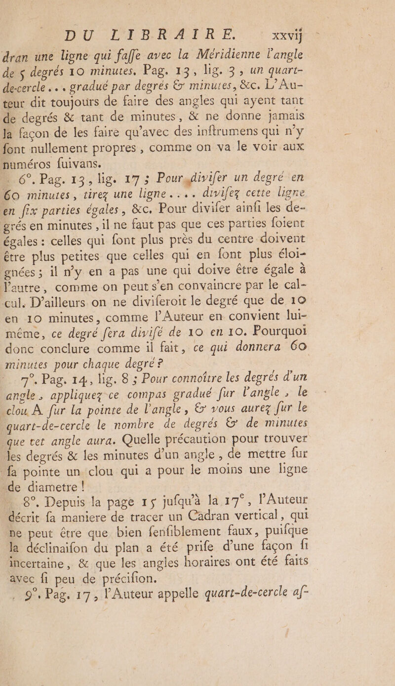 DU LED R A TR EF. XXVI] dran une ligne qui faffe avec la Méridienne l'angle de $ degrés 10 minutes, Pag. 13, lig. 3; ur quart- de-cercle .. gradué par degrés &amp;' minutes, &amp;c. L’Au- teur dit toujours de faire des angles qui ayent tant de degrés &amp; tant de minutes, &amp; ne donne jamais Ja façon de les faire qu'avec des inftrumens qui ny font nullement propres , comme on va le voir aux numéros fuivans. … 6°. Pag. 13, lig. 17 3 Pourydivifer un degré en 60 minutes, tirez une ligne. ... divifez cette ligne en fix parties égales, &amp;c. Pour diviler ainñ les de- »rés en minutes , il ne faut pas que ces parties foient égales : celles qui font plus près du centre doivent être plus petites que celles qui en font plus éloi- gnées ; il wy en a pas une qui doive être égale à Jautre, comme on peut s’en convaincre par le cal- cul. D'ailleurs on ne diviferoit le degré que de 10 en 10 minutes, comme l’Auteur en convient lui- même, ce degré fera divifé de 10 en 10. Pourquoi donc conclure comme il fait, ce qui donnera 60 minutes pour chaque degré ? | 7°. Pag. 14, lig. 8 ; Pour connoître les degrés d'un angle, appliquez ce compas gradué fur l’angle , le » clou À. fur la pointe de l'angle, &amp; vous aurez fur le quart-de-cercle le nombre de degrés &amp; de minutes que cet angle aura. Quelle précaution pour trouver es degrés &amp; les minutes d’un angle, de mettre fur fa pointe un clou qui a pour le moins une ligne de diametre ! 8°. Depuis la page 15 jufqu'à la 17°, l’Auteur décrit fa maniere de tracer un Cadran vertical, qui ne peut être que bien fenfiblement faux, puifque la déclinaifon du plan a été prife d'une façon fi incertaine, &amp; que les angles horaires ont été faits avec fi peu de précifion. 9°. Pag, 17, l'Auteur appelle quart-de-cercle af