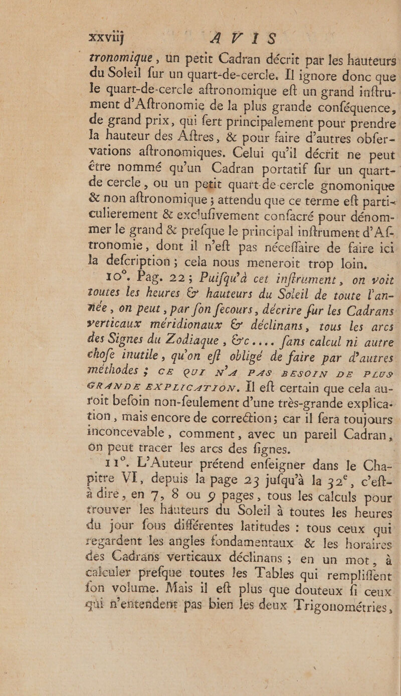 XXVIÿ “tp NP ES _ tronomique , ün petit Cadran décrit par les hauteurs du Soleil fur un quart-de-cercle. Il ignore donc que _ le quart-de-cercle aftronomique eft un grand inftru- ment d’Aftronomie de la plus grande conféquence, de grand prix, qui fert principalement pour prendre la hauteur des Aftres, & pour faire d’autres obfer- vations aftronomiques, Celui qu'il décrit ne peut étre nommé qu'un Cadran portatif fur un quart- de cercle, ou un petit quait-decercle gnomonique & non aftronomique ; attendu que ce terme eft parti- culierement & exclufivement confacré pour dénom- mer le grand & prefque le principal inftrument d'A tronomie, dont il n’eft pas néceflaire de faire ici la defcription ; cela nous meneroit trop loin, 10°. Pag. 22; Puifqw’à cet inftrument, on voit toutes les heures € hauteurs du Soleil de toute l'an- née, on peut , par Jon fécours, décrire fur les Cadrans verticaux méridionaux € déclinans, tous les arcs des Signes du Zodiaque , rc... fans calcul ni aurre chofe inutile, qu'on ef? obligé de faire par d’autres méthodes ; cz çQur N’A PAS 2EsoIN DE Pivs GRANDE EXPLICATION. Il eft certain que cela au- roit befoin non-feulement d’une très-grande explica- tion, mais encore de correétion; car il fera toujours inconcevable , comment, avec un pareil Cadran, On peut tracer les arcs des fignes. 11. L’Auteur prétend enfeigner dans le Cha- pitre VI, depuis la page 23 jufqu’à la 32°, c’eft- à dire, en 7, 8 ou 9 pages, tous les calculs pour trouver les hâuteurs du Soleil à toutes les heures du jour fous différentes latitudes : tous ceux qui regardent les angles fondamentaux & les horaires des Cadrans verticaux déclinans ; en un mot ; à calculer prefque toutes les Tables qui rempliffent fon volume. Mais il eft plus que douteux fi ceux qui n’entendent pas bien les deux Trigonométries,