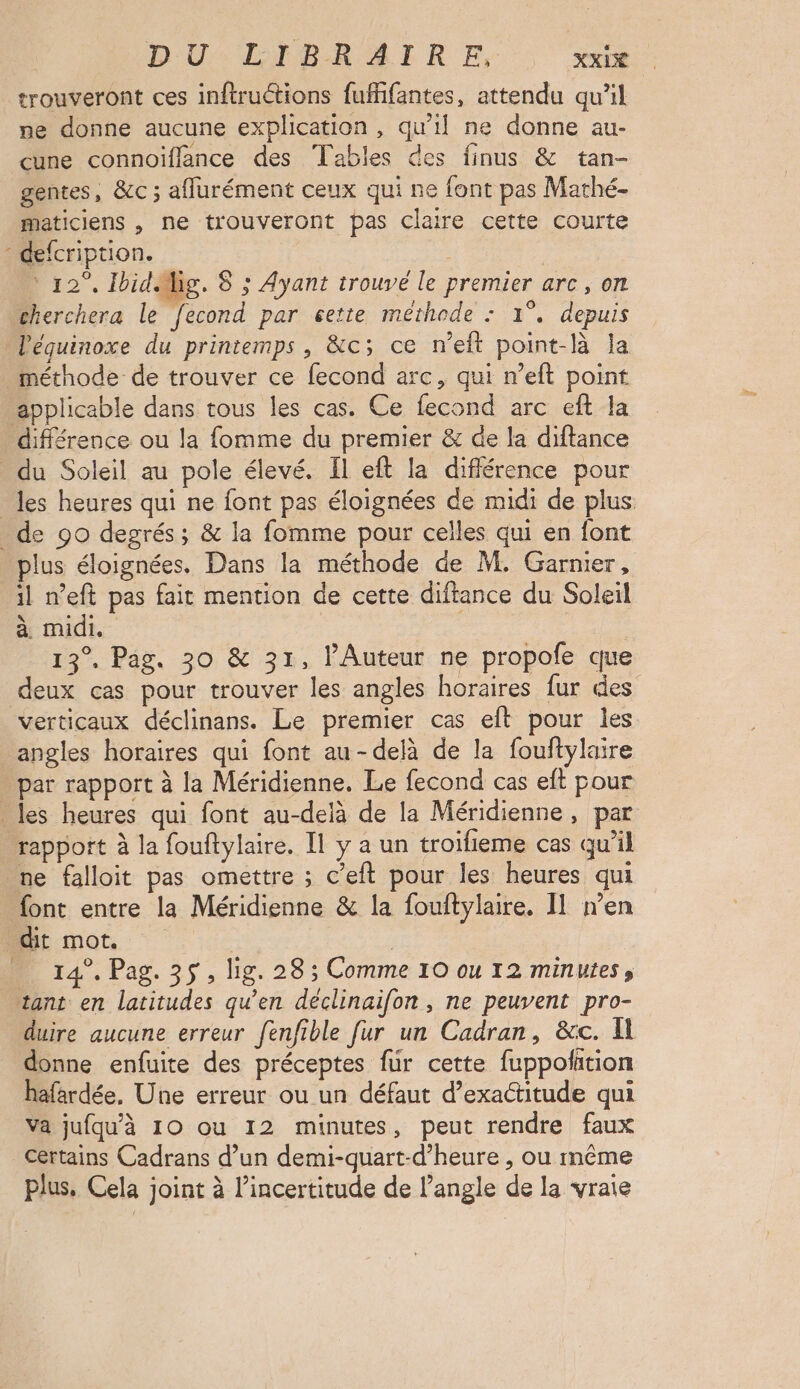 trouveront ces inftructions fufifantes, attendu qu’il ne donne aucune explication, qu'il ne donne au- cune connoiflance des Tables des finus & tan- gentes, &c ; affurément ceux qui ne font pas Mathé- maticiens , ne trouveront pas claire cette courte : defcription. ‘ 12°, IbidMig. 8 ; Ayant trouve le premier arc, on cherchera le fecond par cette methode : 1°. depuis Véquinoxe du printemps , &c; ce n’eft point-là la méthode de trouver ce fecond arc, qui n’eit point applicable dans tous les cas. Ce fecond arc eft la différence ou la fomme du premier & de la diftance du Soleil au pole élevé. Il eft la différence pour _ les heures qui ne font pas éloignées de midi de plus _ de 90 degrés; & la fomme pour celles qui en font plus éloignées. Dans la méthode de M. Garnier, il n’eft pas fait mention de cette diftance du Soleil à midi. 13°. Pag. 30 & 31, l'Auteur ne propofe que deux cas pour trouver les angles horaires fur des verticaux déclinans. Le premier cas eft pour les angles horaires qui font au-delà de la fouftylaire par rapport à la Méridienne. Le fecond cas eft pour _ les heures qui font au-delà de la Méridienne, par rapport à la fouftylaire. Il y a un troifieme cas qu’il ne falloit pas omettre ; c’eft pour les heures qui font entre la Méridienne & la fouftylaire. Il n’en dit mot. | | _ 14°. Pag. 35, lig. 28 ; Comme 10 ou 12 minutes, tant en latitudes qu’en déclinaifon , ne peuvent pro- duire aucune erreur fenfible fur un Cadran, &c. Il donne enfuite des préceptes fur cette fuppolition hafardée, Une erreur ou un défaut d’exactitude qui Va jufqu'à 10 ou 12 minutes, peut rendre faux certains Cadrans d’un demi-quart-d’heure , ou même plus. Cela joint à l’incertitude de angle de la vraie