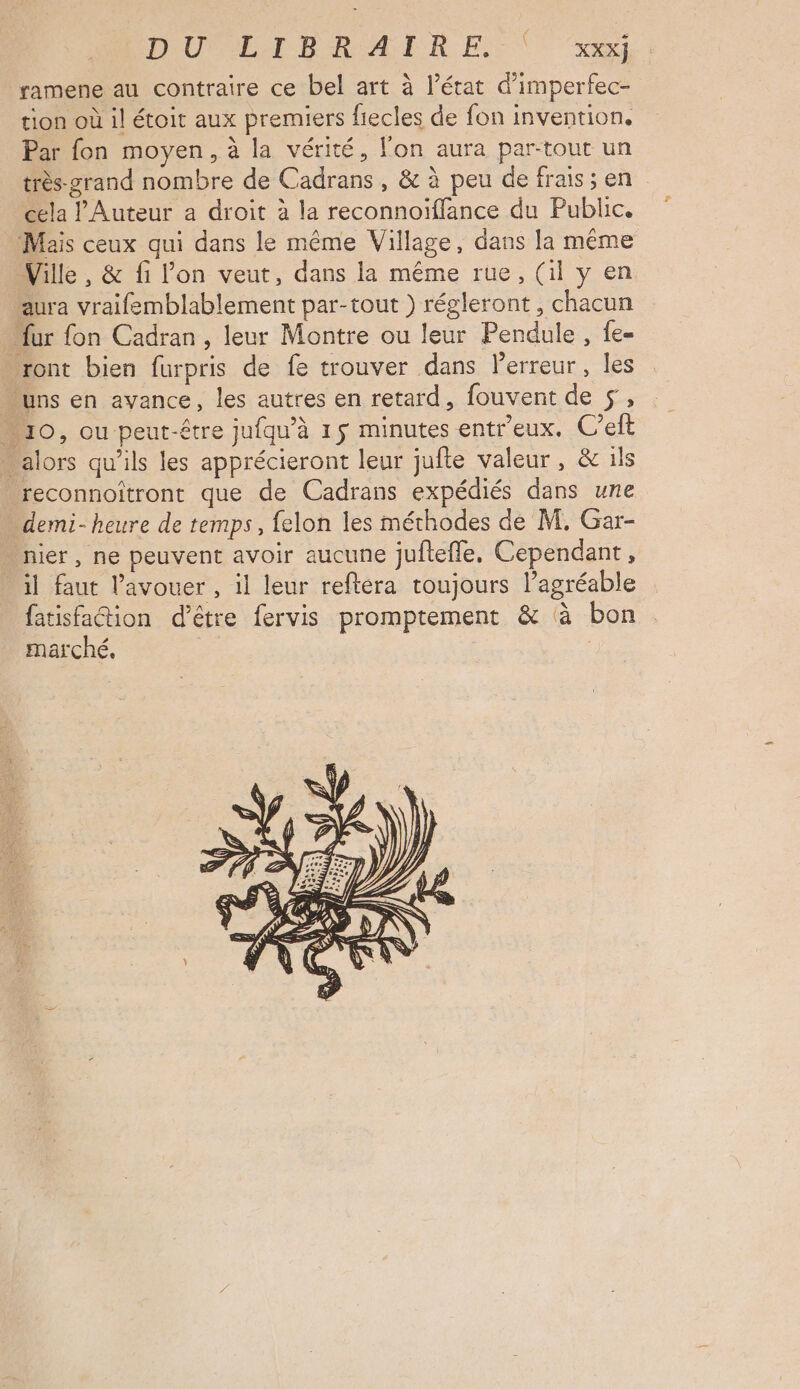 D'UVLIBRAIRE ( x ramene au contraire ce bel art à l’état d’imperfec- tion où il étoit aux premiers fiecles de fon invention, Par fon moyen, à la vérité, l'on aura par-tout un très-zrand nombre de Cadrans , & à peu de frais; en cela l’Auteur a droit à la reconnoïflance du Public. Mais ceux qui dans le même Village, dans la même Ville , & fi l'on veut, dans la même rue, (il y en aura vraifemblablement par-tout ) régleront, chacun “fur fon Cadran , leur Montre ou leur Pendule, fe- ront bien furpris de fe trouver dans Perreur, les uns en avance, les autres en retard, fouvent de 5, 10, ou peut-être jufqu'à 15 minutes entr'eux. C’elt … alors qu'ils les apprécieront leur jufte valeur, & ils reconnoiîtront que de Cadrans expédiés dans une demi-heure de temps, felon les méthodes de M, Gar- nier, ne peuvent avoir aucune juftefle. Cependant, il faut l'avouer , il leur reftéra toujours l’agréable fatisfaétion d’être fervis promptement & à bon marché. |