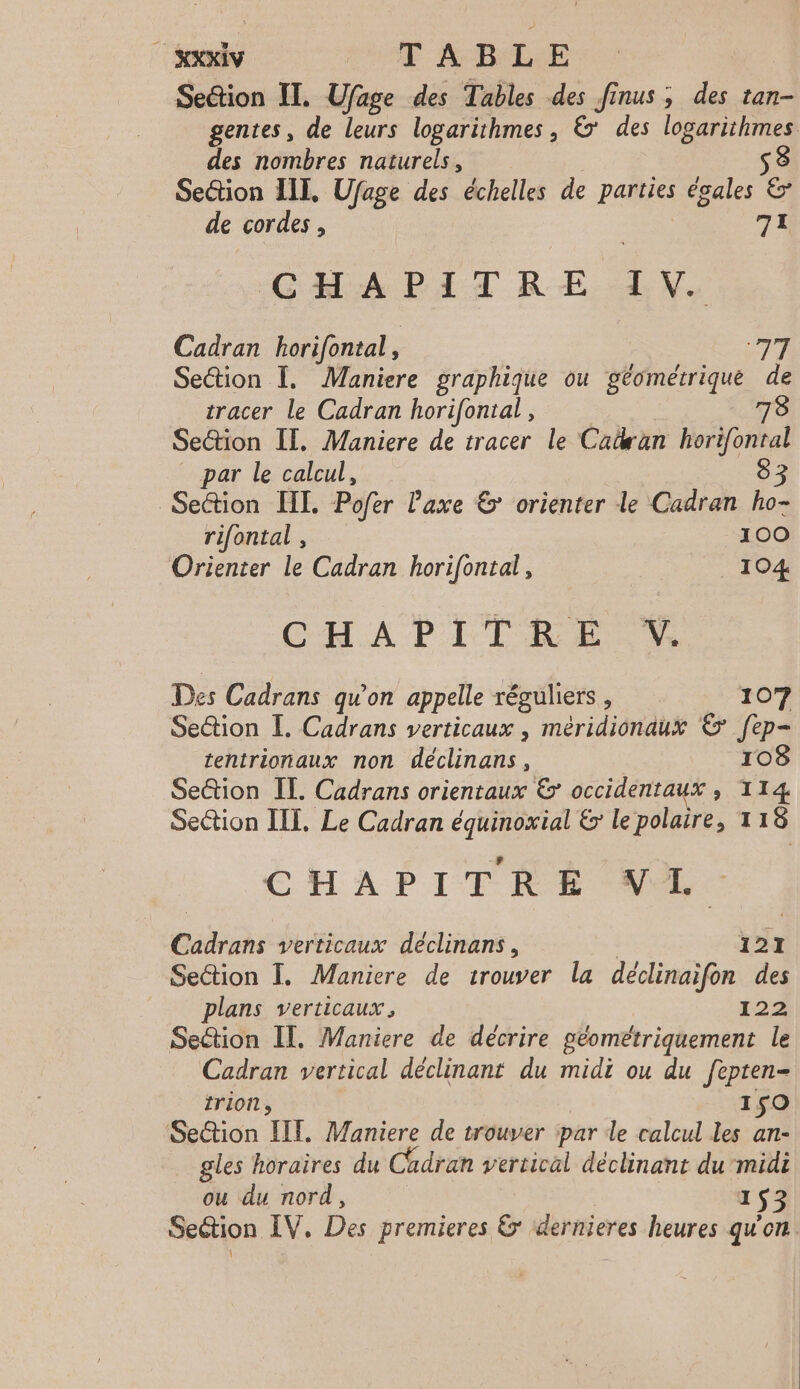 Setion IT. Ufage des Tables des finus ; des tan- gentes, de leurs logarithmes, & des logarithmes des nombres naturels, | S Section III, Ufage des échelles de parties égales & de cordes, | 77 CADET RE LX, Cadran horifontal ) MIT Section Ï, Maniere graphique ou géométrique de tracer le Cadran horifontal, 78 Section IT, Maniere de tracer le Catwan horifontal par le calcul, 8 : Section III. Pofer axe & orienter le Cadran ho- rifontal , 100 Orienter le Cadran horifontal, 104 CHAPITRE Des Cadrans qu'on appelle réguliers , 107 Section I. Cadrans verticaux , méridionaux & fep- tentrionaux non déclinans, 108 Section IE. Cadrans orientaux & occidentaux , 114 Section III. Le Cadran équinoxial & le polaire, 118 CHAPITRE VL. Cadrans verticaux déclinans, 121 Section I. Maniere de trouver la declinaifon des plans verticaux, 122 Section IT, Maniere de décrire géométriquement le Cadran vertical déclinant du midi ou du fepten- trion, 150 Setion LIT. Maniere de trouver par de calcul les an- gles horaires du Cadran vertical déclinant du midi ou du nord, | 1953 Section IV. Des premieres & dernieres heures qu'on