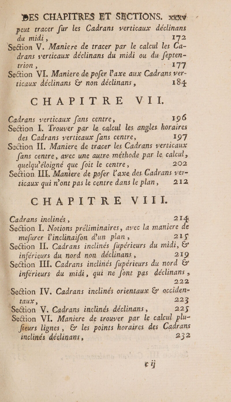 peut tracer fur les Cadrans verticaux déclinans _ du midi, | Sr Sedion V. Maniere de tracer par le calcul les Ca- drans verticaux déclinans du midi ou du fepten- , trion, ‘ 177 Settion VI. Maniere de pofer l'axe aux Cadrans ver- ticaux déclinans &’ non déclinans, 184 CHAN PRELRE. VE. Cadrans verticaux [ans centre, 196 Settion IL. Trouver par le calcul les angles horaires des Cadrans verticaux fans centre, 197 Section IL. Maniere de tracer les Cadrans verticaux | fans centre, avec une autre. méthode par le calcul, quelqu’éloigné que foit le centre, 202 Settion LIL. Maniere de pofer l'axe des Cadrans ver- ticaux qui n’ont pas le centre dans le plan, 212 CHAPITRE VIIL Cadrans inolines, 214 Se@ion I. Notions préliminaires, avec la maniere de - mefurer l'inclinaifon d'un plan, 215 … Sedion IL. Cadrans inclinés fupérieurs du midi, 6 _ inférieurs du nord non déclinans , 219 Seion ILE. Cadrans inclinés fupérieurs du nord & inférieurs du midi, qui ne font pas déclinans , 222 Se&ion IV. Cadrans inclinés orientaux &' occiden- D Caux, da Se&ion V. Cadrans inclinés déclinans, 22$ Se&ion VI. Maniere de trouver par le calcul plu- Jieurs lignes, € les points horaires des Cadrans inclinés déclinans, 232 ci