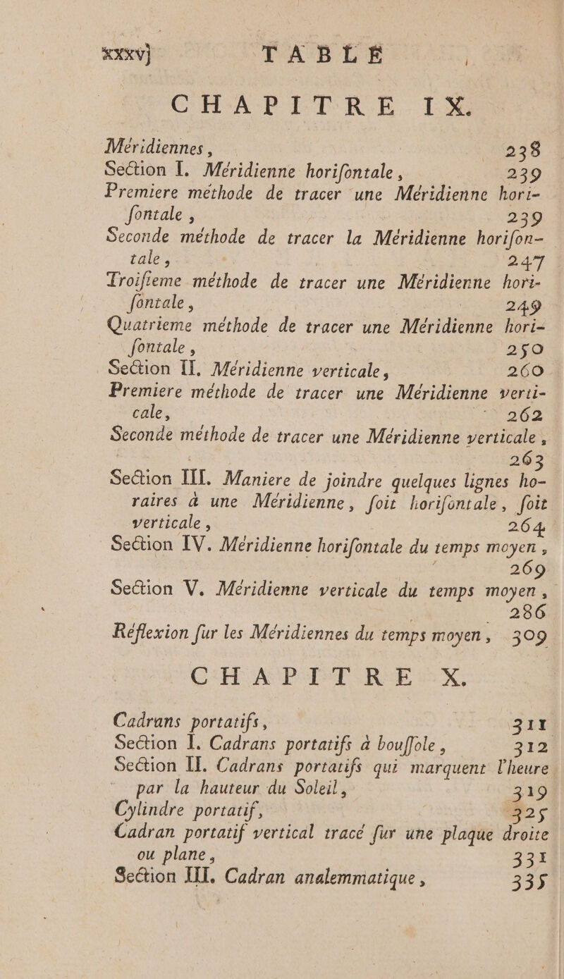 CHAPITRE. IX Méridiennes, | 1238 Section Î. Méridienne horifontale, 239 Premiere méthode de tracer une Méridienne hori- fontale , | 239 Seconde méthode de tracer la Méridienne horifon- tale, 247 Troifieme méthode de tracer une Méridienne hori- fontale, | | 249 Quatrieme méthode de tracer une Méridienne hori- fontale , 2$9O Section [T, Méridienne verticale, 260 Premiere méthode de tracer une Méridienne verti- cale, 0002 Seconde méthode de tracer une Méridienne verticale, | 263 Section [IL Maniere de joindre quelques lignes ho- raires & une Méridienne, foit horifontale, foit verticale , 264 ! Section IV. Meridienne horifontale du temps moyen, , 269 Section V,. Méridienne verticale du temps moyen, + 280 Reflexion fur les Méridiennes du temps moyen, 309 CH A PETCRE LX, Cadrans portatifs, 317 Section I. Cadrans portatifs à bouffole , 312 Section ÎE. Cadrans portatifs qui marquent l'heure par la hauteur du Soleil, 319 Cylindre portatif, | N2s Cadran portatif vertical tracé fur une plaque droite ou plane, 331 Section IT. Cadran analemmatique , 36%