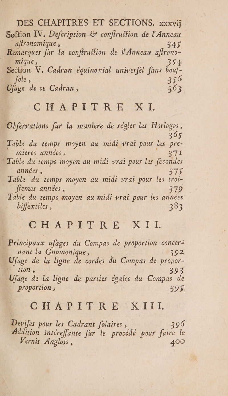 Section IV. Defcription & conffruêtion de l'Anneau _affronomique , 345 Remarques fur la conftrutlion de P Anneau affrono- PACmique , 3 54 Section V. Cadran équinoxial univerfel fans bouf- fole, 356 Ujäige de ce Cadran, 363 CHAPITRE XI. Obfervations fur la maniere de régler les Horloges, 365 Table du temps moyen au midi vrai pour les pre- | mieres années | STI - Table du temps moyen au midi vrai pour les fecondes années , à 315 Table du temps moyen au midi vrai pour les troi- flemes années, 379 Table du temps moyen au midi vrai pour les années biffextiles, 3933 COAST RER E XL.E - Principaux ufages du Compas de proportion concer- nant la Gnomonique, | 292 - Ufage de la ligne de cordes du Compas de propor- 0 tion , 393 Ufage de la ligne de parties ésales du Compas de | proportion, 39$. BOCHAPITRE XIIE Devifes pour les Cadrans folaires , 296 Addition intéreffante fur le procédé pour faire le Vernis Anglois , 400