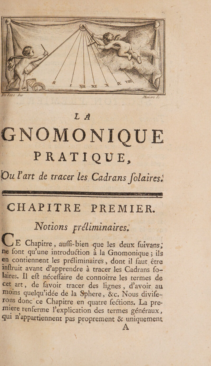 QUI ?- NE NOMONIQUE PRATIQUE, Ou l'art de tracer les Cadrans Jolaires. Le” RS EE CHAPITRE PREMIER. ; Et Rx” 2 LÀ RE. ê: E # 5 GE % Notions préliminaires. VE Chapitre, aufli-bien que les deux fuivans; me font qu'une introduction à la Gnomonique ; ils en contiennent les préliminaires , dont il faut être inftruit avant d'apprendre à tracer les Cadrans fo- laires. [1 eft néceffaire de connoître les termes de ct art, de favoir tracer des lignes, d’avoir au Moins quelqu’idée de la Sphere, &c. Nous divife- ons donc ce Chapitre en quatre fe&ions. La pre- mere renferme l’explication des termes généraux, qui n'appartiennent pas proprement & uniquement EX ;
