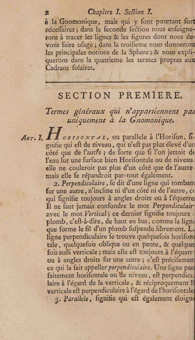 à la Gnomonique, mais qui y font pourtant fort néceflaires ; dans la feconde fection nous enfeigne- rons à tracer les lignes & les figures dont nous de- vons faire ufage ; dans la troifieme nous donnerons Arr. I. querons dans la quatrieme les termes propres aux SECTION PREMIERE. Termes généraux qui n'appartiennent pas | uniquement à la Gromonique. FX. RISONTAT, Ou parallele à l’'Horifon, fi- gnifie qui eft de niveau, qui n’eft pas plus élevé d’un côté que de l’autre ; de forte que fi l’on jettoit de Veau fur une furface bien Horifontale ou de niveau. elle ne couleroïit pas plus d’un côté que de l’autre: mais elle fe répandroit par-tout également. 2, Perpendiculaire , fe dit d’une ligne qui tombant fur une autre, n’incline ni d’un côté ni de l’autre, ct qui fignifie toujours à angles droits ou à l’équerre Ïl ne faut jamais confondre le mot Perpendiculair: avec le mot Vertical; ce dernier fignifie toujours : plomb, c’eft-à-dire, de haut en bas, comme la lignu que forme le fil d’un plomb fufpendu librement. L, ligne perpendiculaire {e trouve quelquefois horifon tale, quelquefois oblique où en pente, & quelqu fois aufli verticale ; mais elle eft toujours à l’équerr: où à angles droits fur une autre ; c’eft précifeme ce qui la fait appeller perpendiculaire, Une ligne pa faitement horifontale ou de niveau, eft perpendicu verticale eft perpendiculaire à l'égard de l’horifontal 3. Parallele, fignihe qui eft également éloig