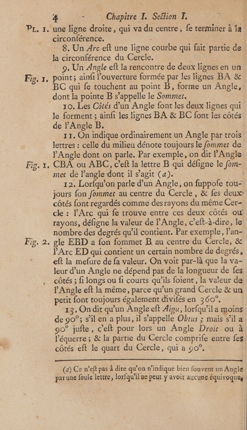 PL, 1, une ligne droite, qui va du centre, fe terminer à Ia circonférence. | 8. Un Arc eft une ligne courbe qui fait partie de la circonférence du Gercle. | 9. Un Angle eft la rencontre de deux lignes en un Fig, 1, point; aimi l’ouverture formée par les lignes BA & BC qui fe touchent au point B, forme un Angle, dont la pointe B s'appelle le Sommet. 10. Les Côtés d’un Angle font les deux lignes qui le forment ; ainfi les lignes BA & BC font les côtés de PAngle B. | | 11. On indique ordinairement un Angle par trois lettres : celle du milieu dénote toujours le fommer de __ PAngle dont on parle, Par exemple, on dit l’Angle Fig. 1, CBA ou ABC, c’eft la lettre B qui défigne le fom- met de l'angle dont il s’agit (a). Li 12. Lorfqu’on parle d’un Angle, on fuppofe tou- jours fon /ommet au centre du Cercle, & fes deux côtés font regardés comme desrayons du même Cer- cle : l'Arc qui fe trouve entre ces deux côtés ou rayons, défigne la valeur de Angle, c’eft-à-dire, le nombre des degrés qu'il contient. Par exemple, l’an- Fis. 2. gle EBD a fon fommet B au centre du Cercle, & PArc ED qui contient un certain nombre de degrés, eft la mefure de fa valeur. On voit par-là que la va- leur d’un Angle ne dépend pas de la longueur de fes côtés ; fi longs ou fi courts qu’ils foient, la valeur de Angle eft la même, parce qu’un grand Cercle & un petit font toujours également divifés en 360°, } 13. Ondit qu’un Angle eft Aigu, lorfqw’ila moins de 90°; s’il en a plus, il s’appelle Obrus ; mais sila 90° juite, c’eft pour lors un Angle Droit ou à l’équerre ; & la partie du Cercle comprife entre fes côtés eft le quart du Cercle, qui a 90°, (a) Ce n’eft pas à dire qu'on n'indique bien fouvent un Angle parune feule lettre, lorfqu'il me peur y avoir aucune équivoqueg. |