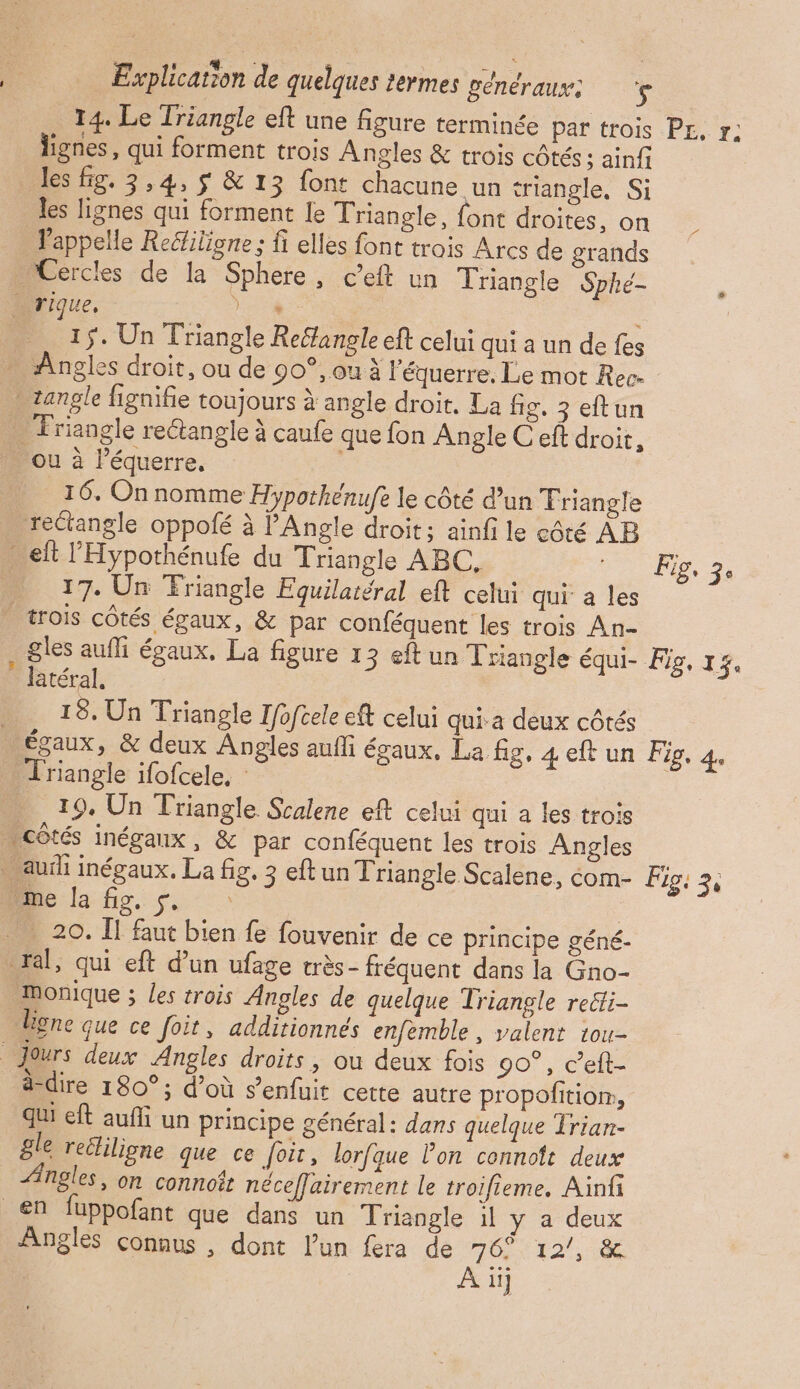 14. Le Triangle eft une figure terminée par trois P£, r; lignes, qui forment trois Angles &amp; trois côtés; ainfi Jes fig. 3,4, $ &amp; 13 font chacune un triangle, Si les lignes qui forment le Triangle, font droites, on _ Pappelle Reélilione ; fi elles font trois Arcs de grands Cercles de la Sphere, ceft un Triangle Sphé- rique, Er. ; É ÿ: Un Triangle Reéfangle eft celui qui a un de fes … Angles droit, ou de 90°, ou à l'équerre. Le mot Rec. angle fignifie toujours à angle droit. La fig. 3 eftun … Triangle rectangle à caufe que fon Angle C eft droit, ou à Péquerre. _ 16. On nomme Hypothénufe le côté d’un Triangle rectangle oppofé à PAngle droit; ainfi le côté AB eh l'Hypothénufe du Triangle ABC, 3. …. 17. Un Friangle Equilatéral eft celui qui a les - trois côtés égaux, &amp; par conféquent les trois An- gles aufli égaux, La figure 13 eftun Triangle équi- Fig, 15. ? latéral, _ 18. Un Triangle Ifofcele eft celui qui a deux côtés égaux, &amp; deux Angles aufli égaux, La fig, 4 eft un Fig, 4. … Triangle ifofcele, 19. Un Triangle Scalene eft celui qui a les trois côtés inégaux, &amp; par conféquent les trois Angles …auih inégaux. La fig. 3 eftun Triangle Scalene, com- Figi 3; Mie la fig. s. : 20. II faut bien fe fouvenir de ce principe géné- ral, qui eft d’un ufage très- fréquent dans la Gno- Monique ; les trois Angles de quelque Triangle re&amp;ti- Bgne que ce foit, additionnés enfemble , valent tou- Jours deux Angles droits, ou deux fois 90°, c’elt- _ ddire 180°; d’où s’enfuit cette autre propofitior, qui eft aufli un principe général: dans quelque Trian- gle recliligne que ce foi, lorfque lon cennolt deux Angles, on connoît néceffairement le troifieme. Ainfi en fuppofant que dans un Triangle 1l y a deux Angles connus , dont l’un fera de ue 12”, 186 ii]