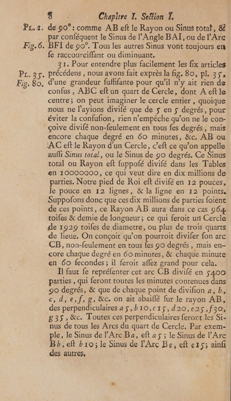 PL. 4. PL. 35. Fig, 80, So Chapitre I, Seéfion 4 de 90°: comme AB eft le Rayon ou Sinué total, & par conféquent le Sinus de l'Angle BAT, ou de PAre BFI de 00°. Tous les autres Sinus vont toujours en fe raccourciffant ou diminuant. précédens , nous avons fait exprès la fig. 80, pl. 35, confus , ABC eft un quart de Cercle, dont A eft le centre; on peut imaginer le cercle entier , quoique nous ne l’ayions divifé que de $ en $ degrés, pour éviter la confufion, rien n’empêche qu’on ne le con- encore chaque degré en 60 minutes, &c. AB ou AC eît le Rayon d'un Cercle, c’eft ce qu’on appelle aufli Sinus total, ou le Sinus de 00 degrés. Ce Sinus total ou Rayon eft fuppofé divifé dans les Tables parties. Notre pied de Roi eft divifé en 12 pouces, le pouce en 12 lignes, & la ligne en 12 points, Suppofons donc que ces dix millions de parties foient de ces points, ce Rayon AB aura dans ce cas 964 de lieue, On conçoit qu’on pourroit divifer fon arc CB, non-feulement en tous fes 00 degrés, mais en- core chaque degré en 6o minutes, & chaque minute en 60 fecondes; il feroit aflez grand pour cela, Il faut fe repréfenter cet arc CB divifé en s400 90 degrés, & que de chaque point de divifion 4, b, c, d,e,f, g, &c. on ait abaïflé fur le rayon AB, g 35, &c. Toutes ces perpendiculaires feront les Si nus de tous les Arcs du quart de Cercle, Par exem- ple, le Sinus de l'Arc Ba, eft a 5 ; le Sinus de l'Arc des autres, A |