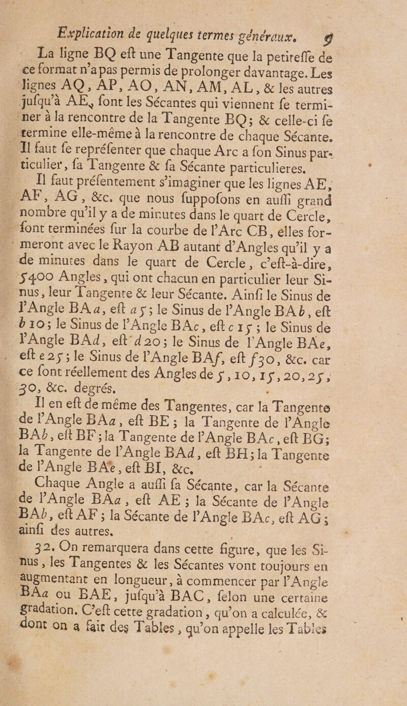 La ligne BQ eft une Tangente que la petitefle de ce format n’a pas permis de prolonger davantage. Les lignes AQ, AP, AO, AN, AM, AL, & les autres juiqu'à AE, font les Sécantes qui viennent fe termi- ner à la rencontre de la Tangente BQ; & celle-ci fe termine elle-même à la rencontre de chaque Sécante, … Il faut fe repréfenter que chaque Arc a fon Sinus par: _ ticulier, fa Tangente & fa Sécante particulieres, - Î1 faut préfentement s’imaginer que les lignes AE, … AF, AG, &c. que nous fuppofons en auf grand … nombre qu’il y a de minutes dans le quart de Cercle, …. font terminées fur la courbe de l'Arc CB, elles for- . : meront avec le Rayon AB autant d'Angles qu'il ya de minutes dans le quart de Cercle, c’eft-à-dire, … 5400 Angles, qui ont chacun en particulier leur Si- nus, leur T'angente & leur Sécante. Ainfi le Sinus de J'Angle BA a, eft a 5 ; le Sinus de PAngle BA b, eft b 10; le Sinus de l’Angle BAc, eftc1s; le Sinus de _ JAngle BAd, eft d20; le Sinus de l'Angle BAe, . efte2s;le Sinus de Angle BAf, eft J30, 60 car . ce font réellement des Angles de s,10, 15 20,2,, _ 30, &c. degrés, | Ï! en eft de même des Tangentes, car la Tangente de PAngle BAs , eft BE; la Tangente de l'Angle BAY, eft BF ;la Tangente de Angle BAc, eft BG: . la T'angente de l'Angle BAd, eft BH;la Tangente _ de Angle BA, eft BI, &c, _ Chaque Angle à aufi fa Sécante, car la Sécante . de PAngle BAz, eft AE ; la Sécante de ’'Angle . BAb, eft AF ; la Sécante de Angle BAc, eft AG: . ainfi des autres. 32. On remarquera dans cette figure, que les Si nus , les Tangentes & les Sécantes vont toujours en augmentant en longueur, à commencer par Angle BÂa ou BAE, jufquà BAC, felon une certaine gradation, C’eft cette gradation , qu’on a calculée, & dont on a fait des Tables, qu'on appelle les Tables
