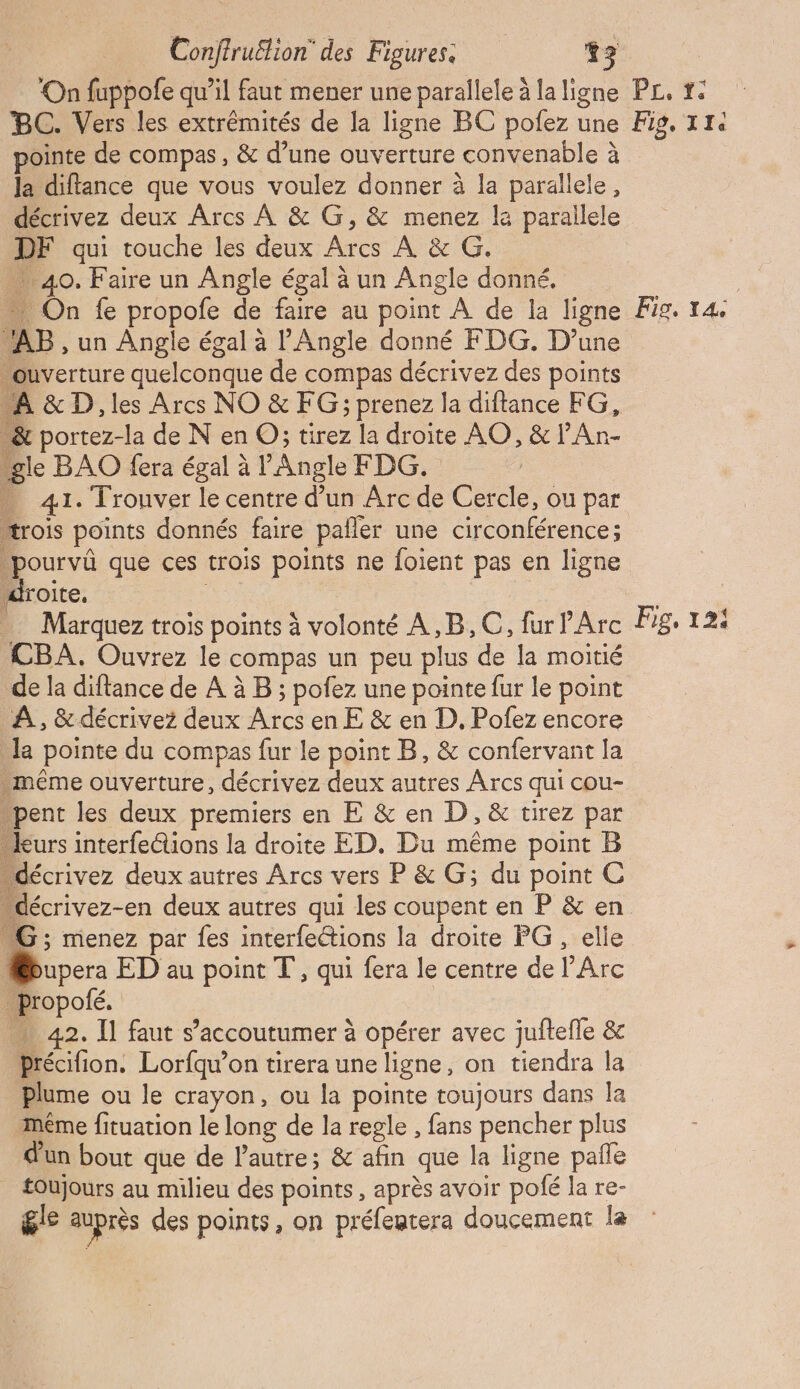 ‘On fuppofe qu’il faut mener une parallele à la ligne BC. Vers les extrémités de la ligne BC pofez une pointe de compas, &amp; d’une ouverture convenable à Ja diftance que vous voulez donner à la parallele, décrivez deux Arcs À &amp; G, &amp; menez la parallele DF qui touche les deux Arcs À &amp; G. 40. Faire un Angle égal à un Angle donné. … On fe propofe de faire au point À de la ligne AB , un Angle égal à Angle donné FDG. D’une ouverture quelconque de compas décrivez des points À &amp; D, les Arcs NO &amp; FG; prenez la diftance FG, &amp; portez-la de N en O; tirez la droite AO, &amp; PAn- le BAO fera égal à l'Angle FDG. | 41. Trouver le centre d’un Arc de Cercle, ou par rois points donnés faire paller une circonférence; pourvû que ces trois points ne foient pas en ligne droite, : Marquez trois points à volonté A,B,C, fur l'Arc CBA. Ouvrez le compas un peu plus de la moitié de la diftance de À à B ; pofez une pointe fur le point À, &amp; décrivez deux Arcs en E &amp; en D. Pofez encore la pointe du compas fur le point B, &amp; confervant la méme ouverture, décrivez deux autres Arcs qui cou- pent les deux premiers en E &amp; en D, &amp; tirez par kKurs interfections la droite ED. Du même point B écrivez deux autres Arcs vers P &amp; G; du point C “décrivez-en deux autres qui les coupent en P &amp; en G; menez par {es interfetions la droite PG , elle Mupera ED au point T, qui fera le centre de l'Arc _propolé. « 42. Il faut s’'accoutumer à opérer avec juftefle &amp; précifion. Lorfqu’on tirera une ligne, on tiendra la Plume ou le crayon, ou la pointe toujours dans la même fituation le long de la regle , fans pencher plus d'un bout que de lautre; &amp; afin que la ligne pañle toujours au milieu des points, après avoir polé la re- gle auprès des points, on préfentera doucement la P£, #: Fig, TI Fio. 14 Pie, 12!
