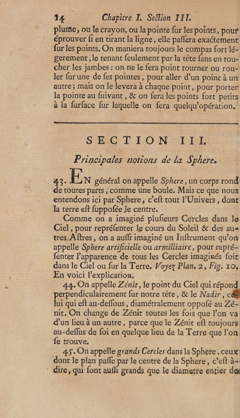 plume, où le crayon, ou la pointe fur les points, pou éprouver fi en tirant la ligne, elle paflera exaétement fur les points. On maniera toujours le compas fort lé- gerement , le tenant feulement par la tête fans en tou- cher les jambes : on ne le fera point tourner ou rou- ler fur une de fes pointes , pour aller d’un point à un autre; mais on le levera à chaque point, pour porter la pointe au fuivant , &amp; on fera les points fort petits à la furface fur laquelle on fera quelqu’opération, SÉSTION III Principales notions de la Sphere 43. En général on appelle Sphere , un corps rond de toutes parts ; comme une boule. Mais ce que nous entendons ici par Sphere, c’eft tout l'Univers, dont la terre eft fuppofée le centre. | Comme on a imaginé plufieurs Cercles dans le Ciel , pour repréfenter le cours du Soleil &amp; des au tres. Aftres, on a aufir imaginé un Inftrument qu’on appelle Sphere artificielle ou armilliaire, pour repré- fenter l’apparence de tous les Cercles imaginés foit dans le Ciel ou fur la Terre, Voyez Plan, 2, Fig. 10. En voici l’explication. | 44 On appelle Zénit, le point du Ciel qui répond perpendiculairement fur notre tête, &amp; le Nadir, c lui qui eft au-deflous , diamétralement oppofé au Zé- nit. On change de Zénit toutes les fois que l’on va d’un lieu à un autre, parce que le Zénit eft toujours. au-deffus de foi en quelque lieu de la Terre que l’on. fe trouve. s 45. On appelle grands Cercles dans la Sphere , ceux dont le plan pañle par le centré de la Sphere , c’eft-à- dire, qui font aufi grands que Le diametre entier dei