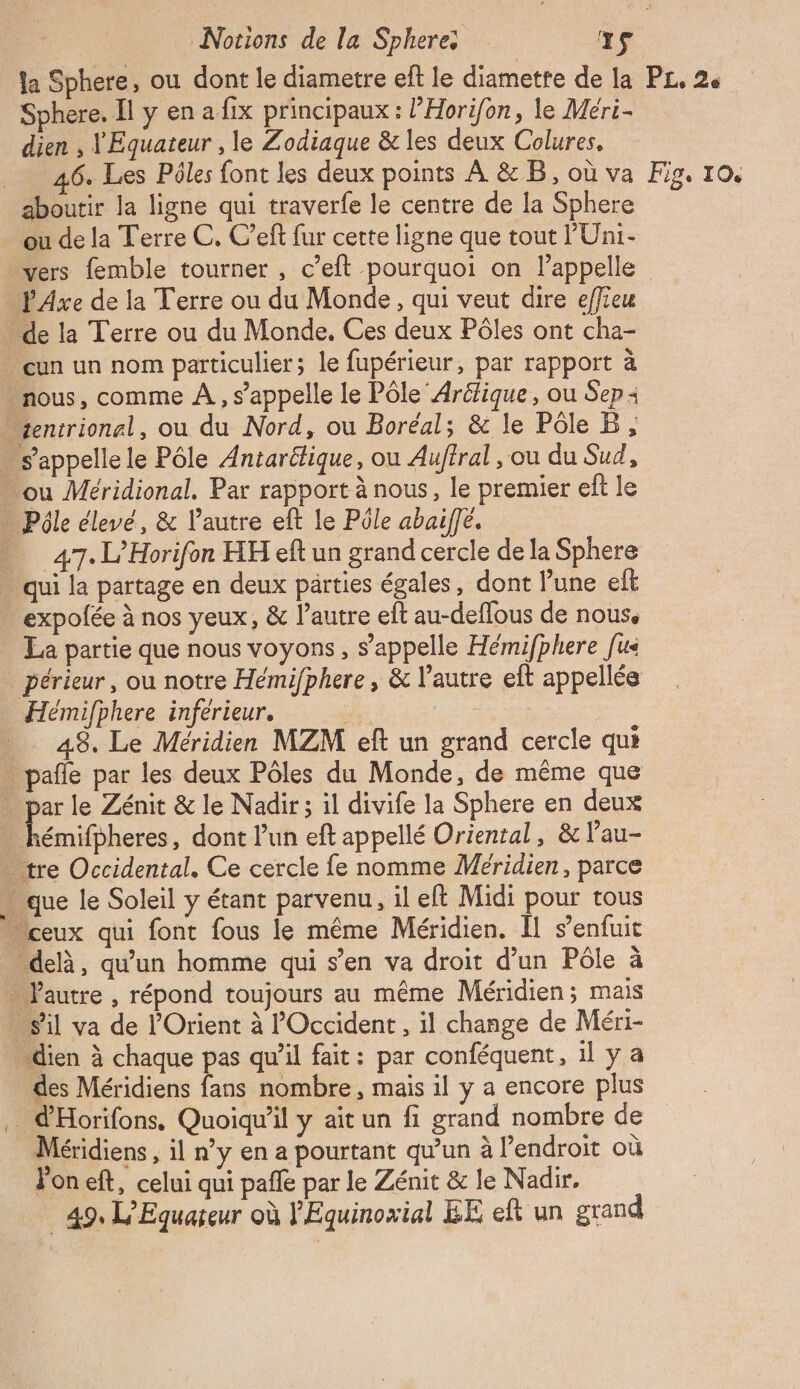 Se Notions de la Sphere: xs la Sphere, ou dont le diametre eft le diamette de la PL, 2e dien , lEquateur , le Zodiaque &amp; les deux Colures. _ 46. Les Pôles font les deux points À &amp; B, où va Fig. 10. aboutir la ligne qui traverfe le centre de la Sphere ou de la Terre C. C’eft fur cette ligne que tout PUÜni- vers femble tourner , c’eft pourquoi on l’appelle _ PAxe de la Terre ou du Monde, qui veut dire effieu - de la Terre ou du Monde, Ces deux Pôles ont cha- … cun un nom particulier; le fupérieur, par rapport à nous, comme À, s'appelle le Pôle Aréfique, ou Sep: sentrionel, ou du Nord, ou Boréal; &amp; le Pôle B, . s’appellele Pôle Antaritique, ou Auffral , ou du Sud, … ou Méridional. Par rapport à nous, le premier eft le … Pôle élevé, &amp; l'autre eft le Pôle abaiffe. 47. L’Horifon HH eft un grand cercle de la Sphere . qui la partage en deux parties égales, dont l’une et … expofée à nos yeux, &amp; l’autre eft au-deffous de nous, La partie que nous voyons, s'appelle Hémifphere [us _périeur, ou notre Hémifphere , &amp; l'autre eft appellée Hémifphere inférieur. #4 | _ 48. Le Méridien MZM eft un grand cercle qui . pañle par les deux Pôles du Monde, de même que . par le Zénit &amp; le Nadir; il divife la Sphere en deux - kémifpheres, dont l'un eft appellé Oriental, &amp; l’au- . tre Occidental. Ce cercle fe nomme Méridien, parce que le Soleil y étant parvenu, il eft Midi pour tous ceux qui font fous le même Méridien. Il s’enfuit delà, qu'un homme qui s’en va droit d’un Pôle à … l'autre , répond toujours au même Méridien; mais sil va de l'Orient à l'Occident, il change de Méri- … dien à chaque pas qu'il fait: par conféquent, il y a … des Méridiens fans nombre, mais il y a encore plus … d'Horifons, Quoiqu'il y ait un fi grand nombre de Méridiens , il n’y en a pourtant qu'un à l’endroit où Jon eft, celui qui pale par le Zénit &amp; le Nadir. 49, L’Equareur où l'Equinoxial EE eft un grand