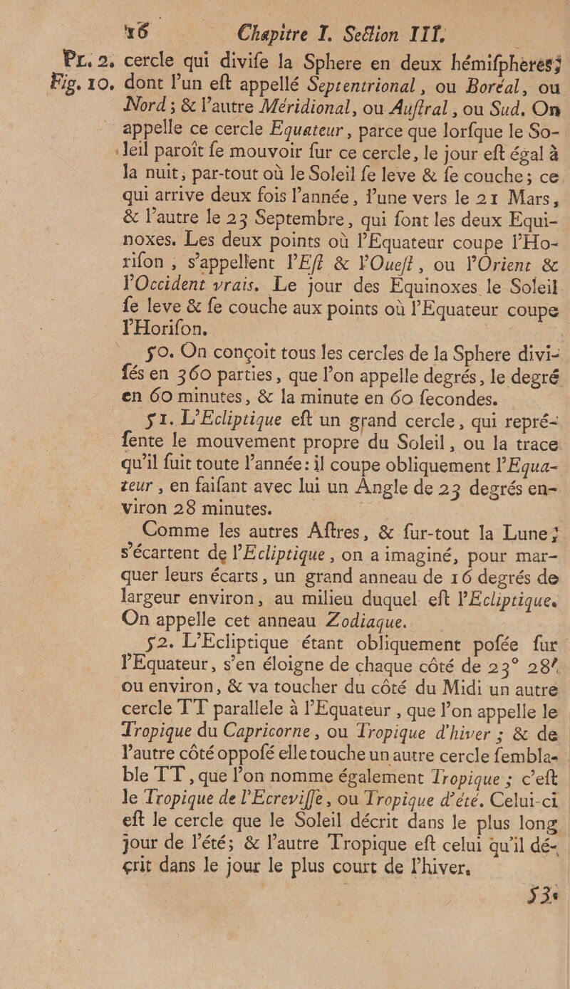 Pr 2, cercle qui divife la Sphere en deux hémifpheresi Fig. 10, dont lun eft appellé Seprentrional, où Boréal, ou Nord ; &amp; l’autre Méridional, ou Auftral , ou Sud. On _ appelle ce cercle Equateur, parce que lorfque le So- ‘Jeil paroïît fe mouvoir fur ce cercle, le jour eft égal à la nuit, par-tout où le Soleil fe leve &amp; fe couche; ce qui arrive deux fois l’année, l’une vers le 21 Mars, &amp; l’autre le 23 Septembre, qui font les deux Equi- noxes. Les deux points où l’Equateur coupe ’'Ho- rion , s’appellent PEff &amp; lOuejt, où l'Orient &amp; l'Occident vrais. Le jour des Equinoxes le Soleil fe leve &amp; fe couche aux points où l’Equateur coupe PHorifon, | | 9. On conçoit tous les cercles de la Sphere divi- fés en 360 parties, que l’on appelle degrés, le degré en 60 minutes, &amp; la minute en 60 fecondes. 51. L’Ecliptigue eft un grand cercle, qui repré- fente le mouvement propre du Soleil, ou la trace qu’il fuit toute l’année: il coupe obliquement l'Egua- teur , en faifant avec lui un Angle de 23 degrés en- viron 28 minutes. Comme les autres Aftres, &amp; fur-tout la Lune s’écartent de l’'Ecliptique , on a imaginé, pour mar- quer leurs écarts, un grand anneau de 16 degrés de lergeur environ, au milieu duquel eft PEcliprique. On appelle cet anneau Zodiaque. 52. L'Écliptique étant obliquement pofée fur l’Equateur, s’en éloigne de chaque côté de 23° 28/ ou environ, &amp; va toucher du côté du Midi un autre cercle TT parallele à PEquateur , que l’on appelle le Tropique du Capricorne, ou Tropique d'hiver : &amp; de Pautre côté oppolé elletoucheunautre cercle fembla- ble TT , que l’on nomme également Tropique ; c’eft le Tropique de l'Ecrevifle, ou Iropique d'été. Celui-ci eft le cercle que le Soleil décrit dans le plus long. jour de l'été; &amp; l’autre Tropique eft celui qu’il dé- çrit dans le jour le plus court de lhiver. 33: