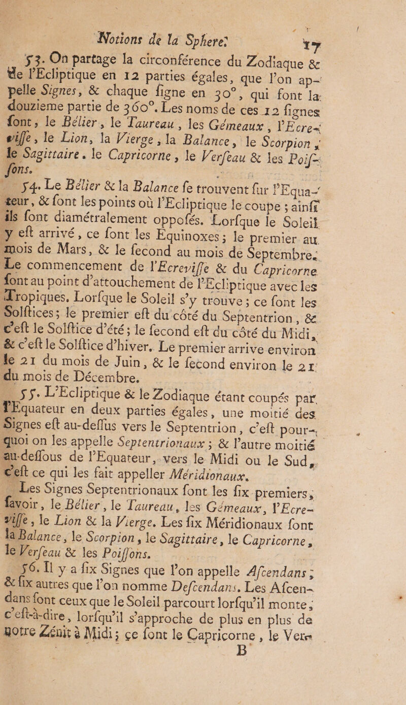 \ UOTE Notions de la Sphere ï 53. On partage la circonférence du Zodiaque & de PEcliptique en 12 parties égales, que l’on ap— pelle Signes, & chaque figne en 30°, qui font la douzieme partie de 360°. Les noms de ces 12 fignes font, le Bélier, le Taureau, les Gémeaux , PEcre= sifle, le Lion, la Vierge ; la Balance, le Scorpion , le Sagittaire. le Capricorne , le Verfeau & les Poif- ons. ; OR F … ÿ4 Le Bélier & la Balance fe trouvent fur PEqua- teur, & font les points où l'Ecliptique le coupe ; ainff ils font diamétralement oppofés. Lorfque le Soleit y eft arrivé, ce font les Équinoxes ; le premier au mois de Mars, & le fecond au mois de Septembre. Le commencement de l'Écrevifle & du Capricorne ont au point d’attouchement de PEcliptique avec les Tropiques, Lorfque le Soleil s’y trouve ; ce font les Solftices; le premier eft du côté du Septentrion, & C'eft le Solffice d'été; le fecond eft du côté du Midi, & c'eft le Solftice d’hiver, Le premier arrive environ de 21 du mois de Juin, & le fecond environ le 2x: du mois de Décembre, … 55: L’Ecliprique & le Zodiaque étant coupés par PEquateur en deux parties égales, une moitié des Signes eft au-deflus vers le Septentrion, cet pour quoi on les appelle Seprentrionaux ; & l’autre moitié au-deflous de l’Equateur, vers le Midi ou le Sud, celt ce qui les fait appeller Méridionaux. > Les Signes Septentrionaux font les fix premiers, voir, le Bélier , le Taureau, les Gémeaux, YEcre- Sile ; le Lion & la Vierge. Les fix Méridionaux font Balance, le Scorpion , le Sagittaire, le Capricorne, le Verfeau & les Poiffons sn 56. [1 y a fix Signes que lon appelle Afcendans ; & fix autres que l’on nomme Defcendans. Les Afcen- dans font ceux que le Soleil parcourt lorfqu’il monte; c'eftà-dire, lorfqwil s'approche de plus en plus de otre Léuit à Midi; ce font le AAC , le Vete