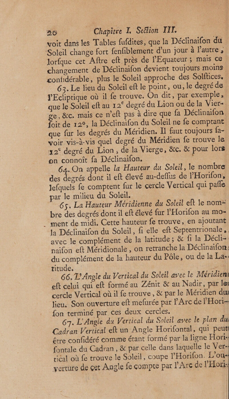 voit dans les Tables fufdites, que la Déclinaifon du Soleil change fort fenfiblement d’un jour à l’autre ; lorfque cet Aftre eft près de l'Équateur ; mais ce. changement de Déclinaifon devient toujours moins contidérable, plus le Soleil approche des Solftices. 63. Le lieu du Soleil eft le point, ou, le degré de YEcliptique où il fe trouve. On dit, par exemple, que le Soleil eft au 12° degré du Lion ou de la Vier- ge, &amp;c. mais ce n’eft pas à dire que fa Déclinaifon foit de 12°, la Déclinaifon du Soleil ne fe comptant | que fur les degrés du Méridien. I faut toujours fa- voir vis-à-vis quel degré du Méridien fe trouve le 32° degré du Lion, de la Vierge, &amp;c. &amp; pour lors on connoît fa Déclinaifon. . 64. On appelle la Hauteur du Soleil, le nombre des degrés dont il eft élevé au-deflus de l'Horifon, Jefquels fe comptent fur le cercle Vertical qui pañle par le milieu du Soleil. 65. La Hauteur Méridienne du Soleil eft le nom: bre des degrés dont il eft élevé fur l'Elorifon au mo- ment de midi. Cette hauteur fe trouve, en ajoutant la Déclinaifon du Soleil, fi elle eft Septentrionale, avec le complément de la latitude ; &amp; fi la Décli- naifon eft Méridionale , on retranche la Déclinaïfon:; du complément de la hauteur du Pôle, ou de la La-: titude, se 66. L’Angle du Vertical du Soleil avec le Méridien: eft celui qui eft formé au Zénit &amp; au Nadir, par le: cercle Vertical où il fe trouve, &amp; par le Méridien dut lieu, Son ouverture eft mefurée par l'Arc de l'Hori- fon terminé par ces deux cercles, | 67. L'Angle du Vertical du Soleil avec le plan d Cadran Vertical eft un Angle Horifontal, qui peu être confidéré comme érant formé par la ligne Hori: fontale du Cadran, &amp; par celle dans laquelle le Ver- Hi6al où fe trouve le Soleil, coupe l'Horifon. L’ou verture de çer Angle fe compte par Are de PHori: